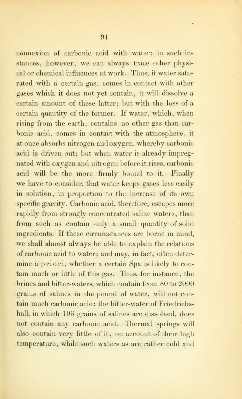 connexion of carbonic acid with water; in such in- stances, however, we can always trace other physi- cal or chemical influences at work. Thus, if water satu- rated with a certain gas, comes in contact with other gases which it does not yet contain, it will dissolve a certain amount of these latter; but with the loss of a certain quantity of the former. If water, which, when rising from the earth, contains no other gas than car- bonic acid, comes in contact with the atmosphere, it at once absorbs nitrogen and oxygen, whereby carbonic acid is driven Out; but when water is already impreg- nated with oxygen and nitrogen before it rises, carbonic acid will be the more firmly bound to it. Finally we have to consider, that water keeps gases less easily in solution, in proportion to the increase of its own specific gravity. Carbonic acid, therefore, escapes more rapidly from strongly concentrated saline waters, than from such as contain only a small quantity of solid ingredients. If these circumstances are borne in mind, we shall almost always be able to explain the relations of carbonic acid to water; and may, in fact, often deter- mine a priori, whether a certain Spa is likely to con- tain much or little of this gas. Thus, for instance, the brines and bitter-waters, which contain from 80 to 2000 grains of salines in the pound of water, will not con- tain much carbonic acid; the bitter-water of Friedrichs- hall, in which 193 grains of salines are dissolved, does not contain any carbonic acid. Thermal springs will also contain very little of it, on account of their high temperature, while such waters as are rather cold and