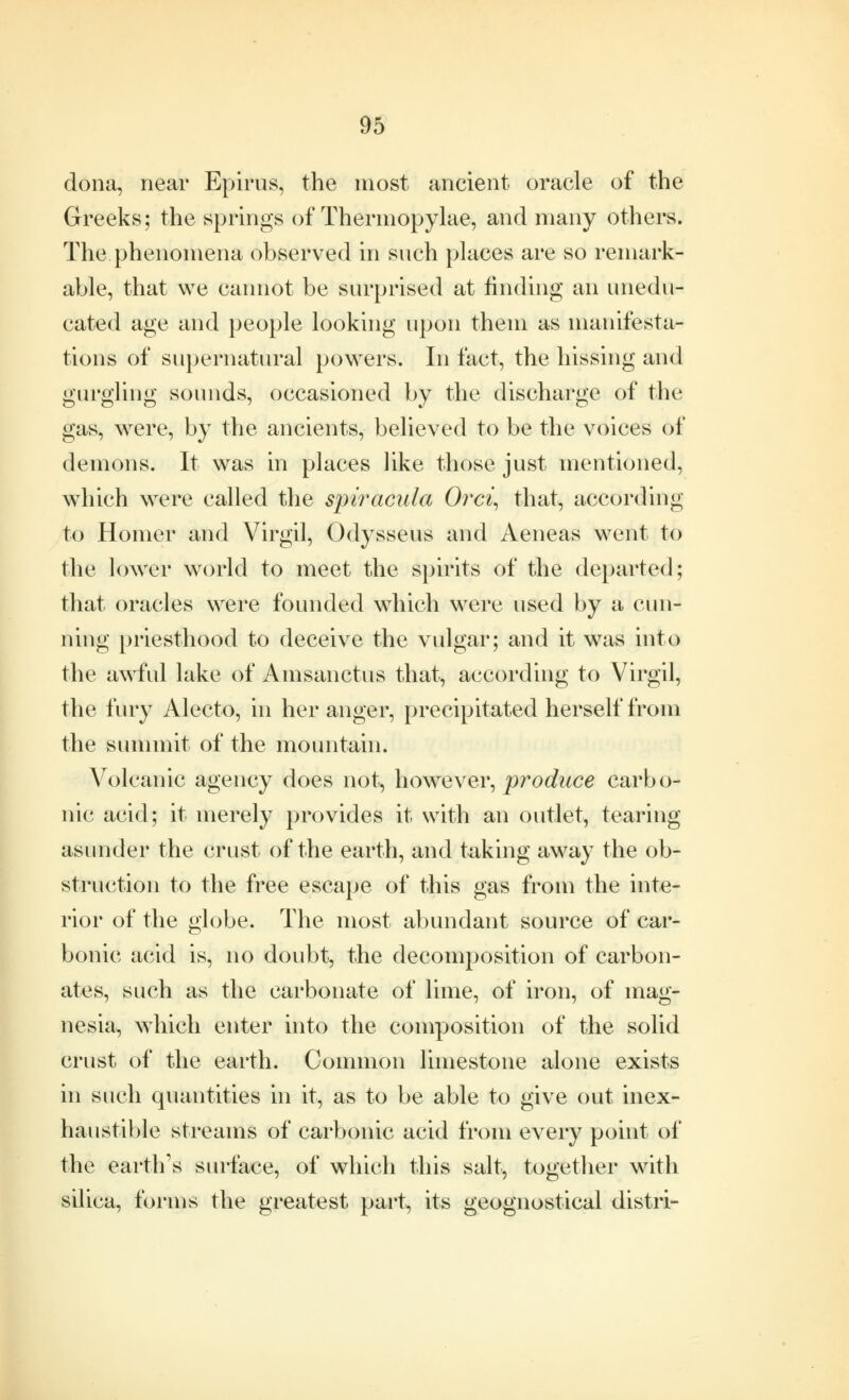 dona, near Epirus, the most ancient oracle of the Greeks; the springs of Thermopylae, and many others. The phenomena observed in snch places are so remark- able, that we cannot be surprised at finding an unedu- cated age and people looking upon them as manifesta- tions of supernatural powers. In fact, the hissing and gurgling sounds, occasioned by the discharge of the gas, were, by the ancients, believed to be the voices of demons. It was in places like those just mentioned, which were called the spiracula Orci, that, according to Homer and Virgil, Odysseus and Aeneas went to the lower world to meet the spirits of the departed; that oracles were founded which were used by a cun- ning priesthood to deceive the vulgar; and it was into the awful lake of Amsanctus that, according to Virgil, the fury Alecto, in her anger, precipitated herself from the summit of the mountain. Volcanic agency does not, however, produce carbo- nic acid; it merely provides it with an outlet, tearing asunder the crust of the earth, and taking away the ob- struction to the free escape of this gas from the inte- rior of the globe. The most abundant source of car- bonic acid is, no doubt, the decomposition of carbon- ates, such as the carbonate of lime, of iron, of mag- nesia, which enter into the composition of the solid crust of the earth. Common limestone alone exists in such quantities in it, as to be able to give out inex- haustible streams of carbonic acid from every point of the earth's surface, of which this salt, together with silica, forms the greatest part, its geognostical distri-