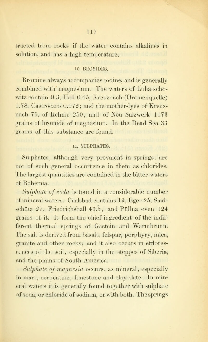 tracted from rocks if the water contains alkalines in solution, and has a high temperature. 10. BROMIDES. Bromine always accompanies iodine, and is generally combined with' magnesium. The waters of Luhatscho- witz contain 0.3, Hall 0.45, Kreuznach (Oranienquelle) 1.78, Castro caro 0.072; and the mother-lyes of Kreuz- nach 76, of Rehme 250, and of Neu Salzwerk 1173 grains of bromide of magnesium. In the Dead Sea 33 grains of this substance are found. 11. SULPHATES. Sulphates, although very prevalent in springs, are not of such general occurrence in them as chlorides. The largest quantities are contained in the bitter-waters of Bohemia. Sulphate of soda is found in a considerable number of mineral waters. Carlsbad contains 19, Eger 25, Said- schutz 27, Friedrichshall 46.5, and Piillna even 124 grains of it. It form the chief ingredient of the indif- ferent thermal springs of Gastein and Warmbrunn. The salt is derived from basalt, felspar, porphyry, mica, granite and other rocks; and it also occurs in efflores- cences of the soil, especially in the steppes of Siberia, and the plains of South America. Sulphate of magnesia occurs, as mineral, especially in marl, serpentine, limestone and clay-slate. In min- eral waters it is generally found together with sulphate of soda, or chloride of sodium, or with both. The springs