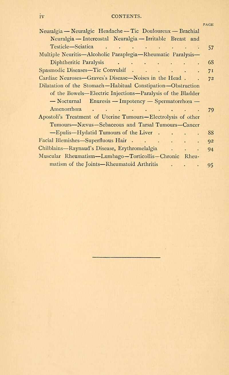 PAGE Neuralgia — Neuralgic Headache — Tic Douloureux — Brachial Neuralgia — Intercostal Neuralgia — Irritable Breast and Testicle—Sciatica . . . . . . . -57 Multiple Neuritis—Alcoholic Paraplegia—Rheumatic Paralysis— Diphtheritic Paralysis ...... .68 Spasmodic Diseases—Tic Convulsif . . . . . • 7^ Cardiac Neuroses—Graves's Disease—Noises in the Head . . 72 Dilatation of the Stomach—Habitual Constipation—Obstruction of the Bowels—Electric Injections—Paralysis of the Bladder — Nocturnal Enuresis — Impotency — Spermatorrhoea — Amenorrhoea ......... 79 Apostoli's Treatment of Uterine Tumours—Electrolysis of other Tumours—Nsevus—Sebaceous and Tarsal Tumours—Cancer —Epulis—Hydatid Tumours of the Liver . . . .88 Facial Blemishes—Superfluous Hair ...... 92 Chilblains—Raynaud's Disease, Erythromelalgia ... 94 Muscular Rheumatism—Lumbago—Torticollis—Chronic Rheu- matism of the Joints—Rheumatoid Arthritis • • • 95