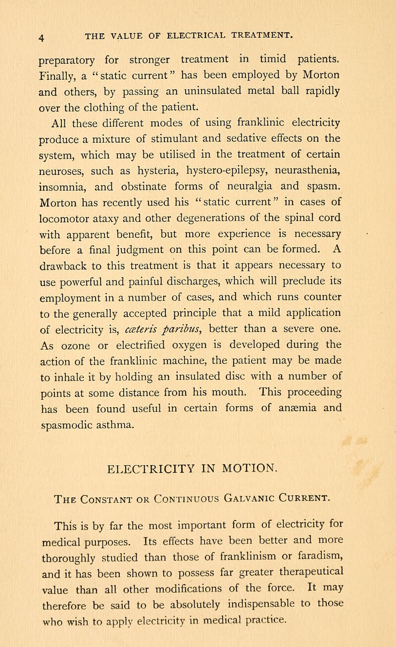 preparatory for stronger treatment in timid patients. Finally, a static current has been employed by Morton and others, by passing an uninsulated metal ball rapidly over the clothing of the patient. All these different modes of using franklinic electricity produce a mixture of stimulant and sedative effects on the system, which may be utilised in the treatment of certain neuroses, such as hysteria, hystero-epilepsy, neurasthenia, insomnia, and obstinate forms of neuralgia and spasm. Morton has recently used his static current in cases of locomotor ataxy and other degenerations of the spinal cord with apparent benefit, but more experience is necessary before a final judgment on this point can be formed. A drawback to this treatment is that it appears necessary to use powerful and painful discharges, which will preclude its employment in a number of cases, and which runs counter to the generally accepted principle that a mild application of electricity is, aliens paribus, better than a severe one. As ozone or electrified oxygen is developed during the action of the franklinic machine, the patient may be made to inhale it by holding an insulated disc with a number of points at some distance from his mouth. This proceeding has been found useful in certain forms of ansemia and spasmodic asthma. ELECTRICITY IN MOTION. The Constant or Continuous Galvanic Current. This is by far the most important form of electricity for medical purposes. Its effects have been better and more thoroughly studied than those of franklinism or faradism, and it has been shown to possess far greater therapeutical value than all other modifications of the force. It may tl-ierefore be said to be absolutely indispensable to those who wish to apply electricity in medical practice.