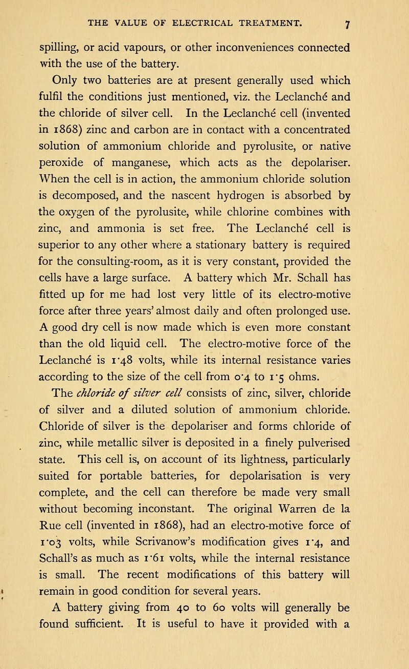 spilling, or acid vapours, or other inconveniences connected with the use of the battery. Only two batteries are at present generally used which fulfil the conditions just mentioned, viz. the Leclanch^ and the chloride of silver cell. In the Leclanche cell (invented in 1868) zinc and carbon are in contact with a concentrated solution of ammonium chloride and pyrolusite, or native peroxide of manganese, which acts as the depolariser. When the cell is in action, the ammonium chloride solution is decomposed, and the nascent hydrogen is absorbed by the oxygen of the pyrolusite, while chlorine combines with zinc, and ammonia is set free. The Leclanche cell is superior to any other where a stationary battery is required for the consulting-room, as it is very constant, provided the cells have a large surface. A battery which Mr. Schall has fitted up for me had lost very little of its electro-motive force after three years' almost daily and often prolonged use. A good dry cell is now made which is even more constant than the old liquid cell. The electro-motive force of the Leclanche is i'48 volts, while its internal resistance varies according to the size of the cell from 0*4 to 1*5 ohms. The chloride of stiver cell consists of zinc, silver, chloride of silver and a diluted solution of ammonium chloride. Chloride of silver is the depolariser and forms chloride of zinc, while metallic silver is deposited in a finely pulverised state. This cell is, on account of its lightness, particularly suited for portable batteries, for depolarisation is very complete, and the cell can therefore be made very small without becoming inconstant. The original Warren de la Rue cell (invented in 1868), had an electro-motive force of I'05 volts, while Scrivanow's modification gives i'4, and Schall's as much as i'6i volts, while the internal resistance is small. The recent modifications of this battery will remain in good condition for several years. A battery giving from 40 to 60 volts will generally be found sufficient. It is useful to have it provided with a