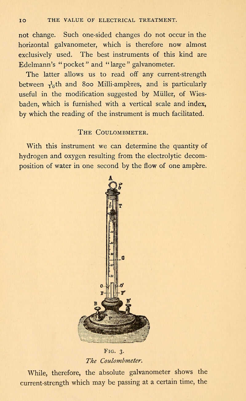 not change. Such one-sided changes do not occur in the horizontal galvanometer, which is therefore now almost exclusively used. The best instruments of this kind are Edelmann's  pocket and  large  galvanometer. The latter allows us to read off any current-strength between T^oth and 800 Milli-amp^res, and is particularly useful in the modification suggested by Miiller, of Wies- baden, which is furnished with a vertical scale and index, by which the reading of the instrument is much facilitated. The Coulombmeter. With this instrument we can determine the quantity of hydrogen and oxygen resulting from the electrolytic decom- position of water in one second by the flow of one ampbre. Fig. 3. The Coulombmeter. While, therefore, the absolute galvanometer shows the current-strength which may be passing at a certain time, the