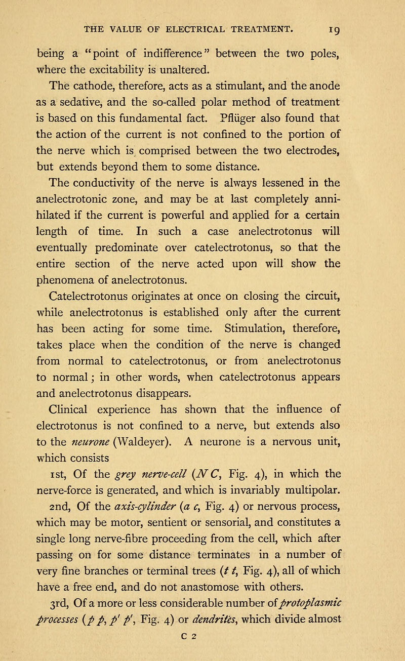 being a point of indifference between the two poles, where the excitability is unaltered. The cathode, therefore, acts as a stimulant, and the anode as a sedative, and the so-called polar method of treatment is based on this fundamental fact. Pfliiger also found that the action of the current is not confined to the portion of the nerve which is comprised between the two electrodes, but extends beyond them to some distance. The conductivity of the nerve is always lessened in the anelectrotonic zone, and may be at last completely anni- hilated if the current is powerful and applied for a certain length of time. In such a case anelectrotonus will eventually predominate over catelectrotonus, so that the entire section of the nerve acted upon will show the phenomena of anelectrotonus. Catelectrotonus originates at once on closing the circuit, while anelectrotonus is established only after the current has been acting for some time. Stimulation, therefore, takes place when the condition of the nerve is changed from normal to catelectrotonus, or from anelectrotonus to normal; in other words, when catelectrotonus appears and anelectrotonus disappears. Clinical experience has shown that the influence of electrotonus is not confined to a nerve, but extends also to the neurone (Waldeyer). A neurone is a nervous unit, which consists I St, Of the grey nerve-cell {JVC, Fig. 4), in which the nerve-force is generated, and which is invariably multipolar. 2nd, Of the axis-cylinder {a c, Fig. 4) or nervous process, which may be motor, sentient or sensorial, and constitutes a single long nerve-fibre proceeding from the cell, which after passing on for some distance terminates in a number of very fine branches or terminal trees (/1, Fig. 4), all of which have a free end, and do not anastomose with others. 3rd, Of a more or less considerable number oiprotoplasmic processes {p p, p' f, Fig. 4) or dendrites, which divide almost c 2