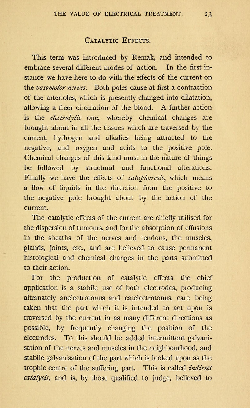 Catalytic Effects. This term was introduced by Remak, and intended to embrace several different modes of action. In the first in- stance we have here to do with the effects of the current on the vasomotor nerves. Both poles cause at first a contraction of the arterioles, which is presently changed into dilatation, allowing a freer circulation of the blood. A further action is the electrolytic one, whereby chemical changes are brought about in all the tissues which are traversed by the current, hydrogen and alkalies being attracted to the negative, and oxygen and acids to the positive pole. Chemical changes of this kind must in the nature of things be followed by structural and functional alterations. Finally we have the effects of cataphoresis, which means a flow of liquids in the direction from the positive to the negative pole brought about by the action of the current. The catalytic effects of the current are chiefly utilised for the dispersion of tumours, and for the absorption of effusions in the sheaths of the nerves and tendons, the muscles, glands, joints, etc., and are believed to cause permanent histological and chemical changes in the parts submitted to their action. For the production of catalytic effects the chief application is a stabile use of both electrodes, producing alternately anelectrotonus and catelectrotonus, care being taken that the part which it is intended to act upon is traversed by the current in as many different directions as possible, by frequently changing the position of the electrodes. To this should be added intermittent galvani- sation of the nerves and muscles in the neighbourhood, and stabile galvanisation of the part which is looked upon as the trophic centre of the suffering part. This is called indirect catalysis, and is, by those qualified to judge, believed to