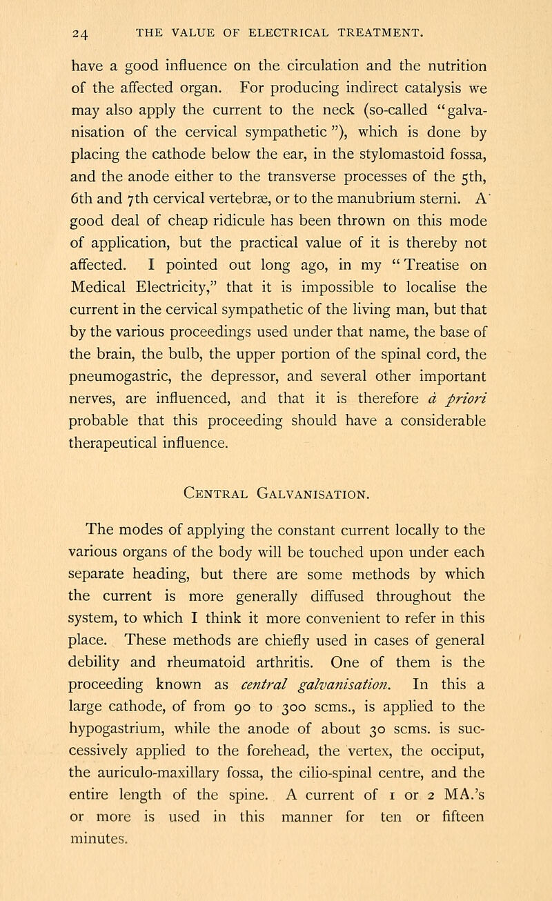have a good influence on the circulation and the nutrition of the affected organ. For producing indirect catalysis we may also apply the current to the neck (so-called galva- nisation of the cervical sympathetic ), which is done by placing the cathode below the ear, in the stylomastoid fossa, and the anode either to the transverse processes of the 5th, 6th and 7th cervical vertebrse, or to the manubrium sterni. A' good deal of cheap ridicule has been thrown on this mode of application, but the practical value of it is thereby not affected. I pointed out long ago, in my  Treatise on Medical Electricity, that it is impossible to localise the current in the cervical sympathetic of the living man, but that by the various proceedings used under that name, the base of the brain, the bulb, the upper portion of the spinal cord, the pneumogastric, the depressor, and several other important nerves, are influenced, and that it is therefore d priori probable that this proceeding should have a considerable therapeutical influence. Central Galvanisation. The modes of applying the constant current locally to the various organs of the body will be touched upon under each separate heading, but there are some methods by which the current is more generally diffused throughout the system, to which I think it more convenient to refer in this place. These methods are chiefly used in cases of general debihty and rheumatoid arthritis. One of them is the proceeding known as cetitral galvanisation. In this a large cathode, of from 90 to 300 scms., is applied to the hypogastrium, while the anode of about 30 scms. is suc- cessively applied to the forehead, the vertex, the occiput, the auriculo-maxillary fossa, the cilio-spinal centre, and the entire length of the spine. A current of i or 2 MA.'s or more is used in this manner for ten or fifteen minutes.