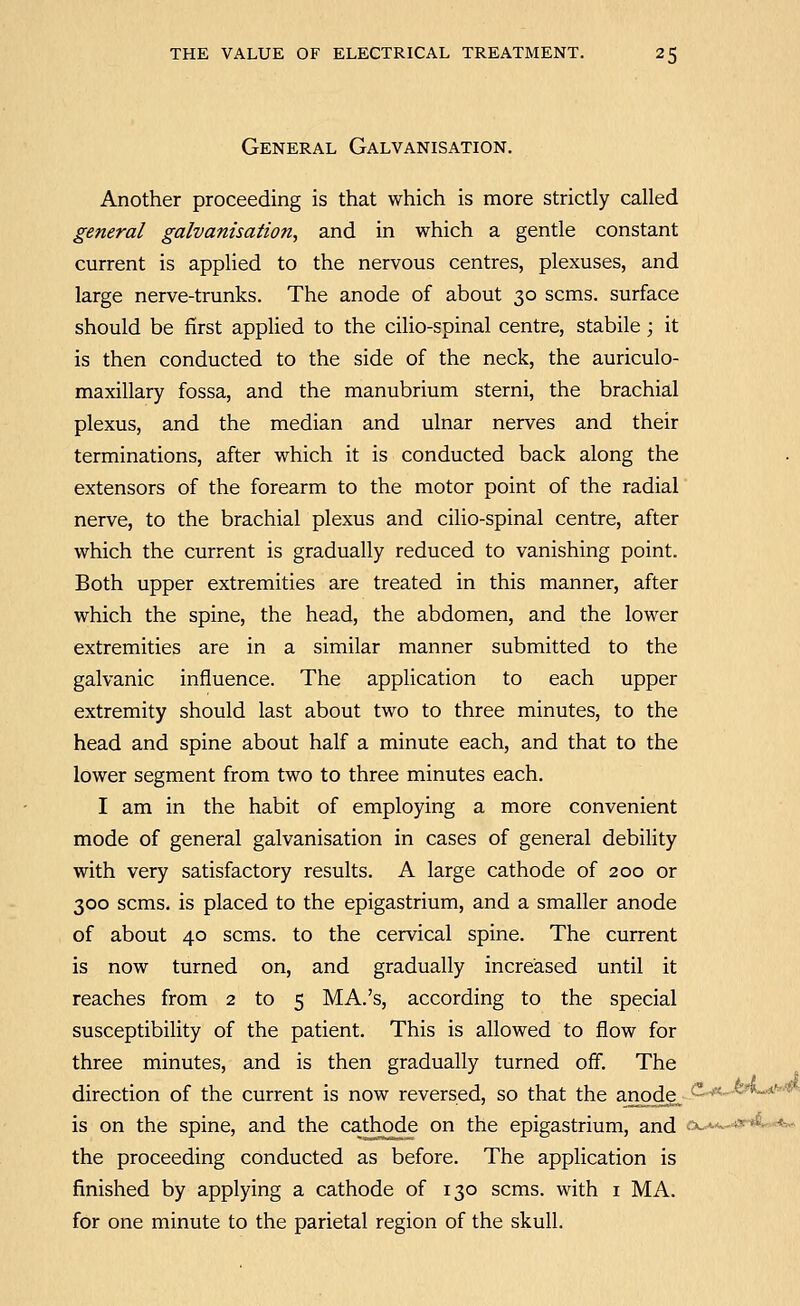 General Galvanisation. Another proceeding is that which is more strictly called general galvanisation, and in which a gentle constant current is applied to the nervous centres, plexuses, and large nerve-trunks. The anode of about 30 scms. surface should be first applied to the cilio-spinal centre, stabile; it is then conducted to the side of the neck, the auriculo- maxillary fossa, and the manubrium sterni, the brachial plexus, and the median and ulnar nerves and their terminations, after which it is conducted back along the extensors of the forearm to the motor point of the radial nerve, to the brachial plexus and cilio-spinal centre, after which the current is gradually reduced to vanishing point. Both upper extremities are treated in this manner, after which the spine, the head, the abdomen, and the lower extremities are in a similar manner submitted to the galvanic influence. The application to each upper extremity should last about two to three minutes, to the head and spine about half a minute each, and that to the lower segment from two to three minutes each. I am in the habit of employing a more convenient mode of general galvanisation in cases of general debility with very satisfactory results. A large cathode of 200 or 300 scms. is placed to the epigastrium, and a smaller anode of about 40 scms. to the cervical spine. The current is now turned on, and gradually increased until it reaches from 2 to 5 MA.'s, according to the special susceptibility of the patient. This is allowed to flow for three minutes, and is then gradually turned off. The direction of the current is now reversed, so that the anode„ ^-° **<--^^**^'' is on the spine, and the cathode on the epigastrium, and .x^*w-4y^««:< the proceeding conducted as before. The application is finished by applying a cathode of 130 scms. with i MA. for one minute to the parietal region of the skull.