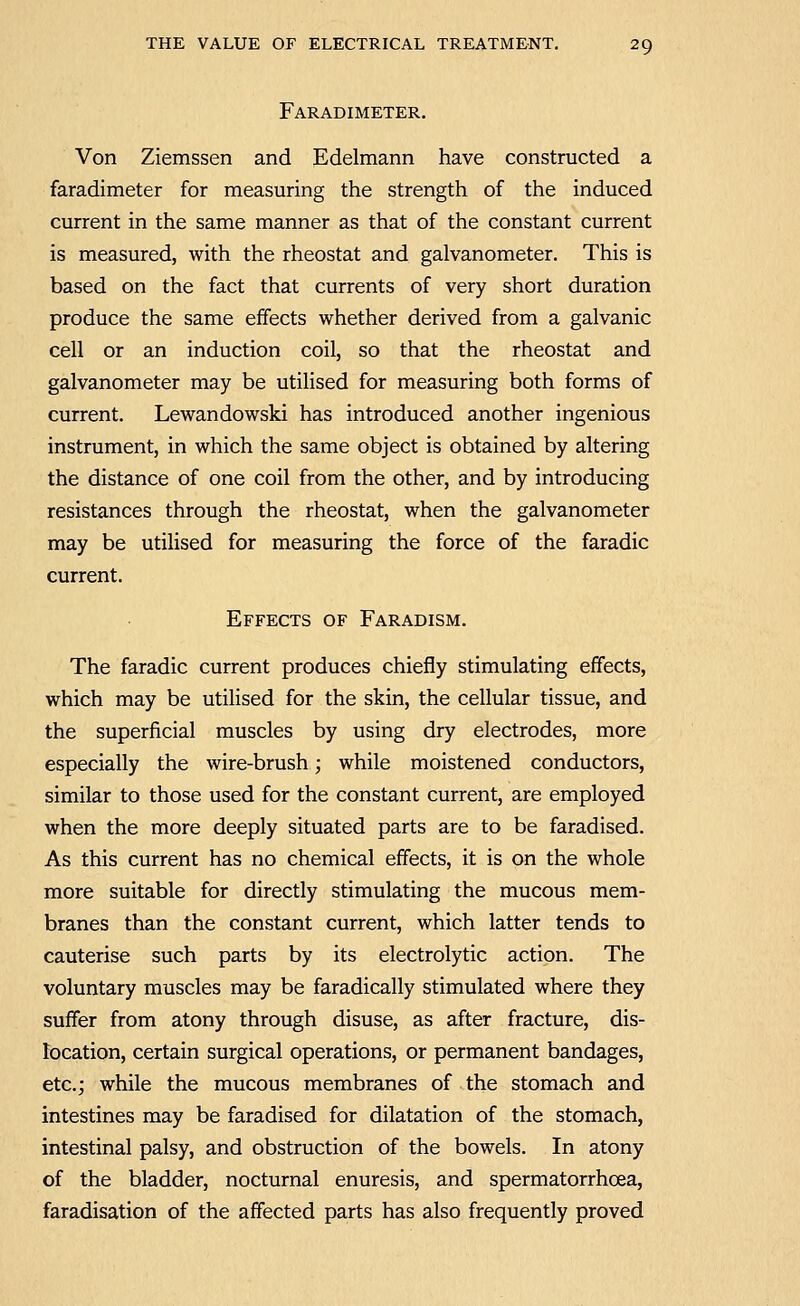 Faradimeter. Von Ziemssen and Edelmann have constructed a faradimeter for measuring the strength of the induced current in the same manner as that of the constant current is measured, with the rheostat and galvanometer. This is based on the fact that currents of very short duration produce the same effects whether derived from a galvanic cell or an induction coil, so that the rheostat and galvanometer may be utilised for measuring both forms of current. Lewandowski has introduced another ingenious instrument, in which the same object is obtained by altering the distance of one coil from the other, and by introducing resistances through the rheostat, when the galvanometer may be utilised for measuring the force of the faradic current. Effects of Faradism. The faradic current produces chiefly stimulating effects, which may be utilised for the skin, the cellular tissue, and the superficial muscles by using dry electrodes, more especially the wire-brush; while moistened conductors, similar to those used for the constant current, are employed when the more deeply situated parts are to be faradised. As this current has no chemical effects, it is on the whole more suitable for directly stimulating the mucous mem- branes than the constant current, which latter tends to cauterise such parts by its electrolytic action. The voluntary muscles may be faradically stimulated where they suffer from atony through disuse, as after fracture, dis- location, certain surgical operations, or permanent bandages, etc.; while the mucous membranes of the stomach and intestines may be faradised for dilatation of the stomach, intestinal palsy, and obstruction of the bowels. In atony of the bladder, nocturnal enuresis, and spermatorrhoea, faradisation of the affected parts has also frequently proved