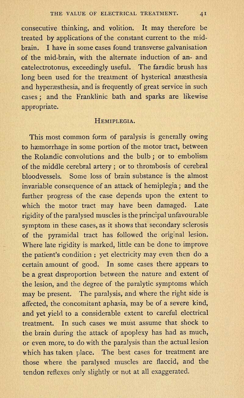 consecutive thinking, and volition. It may therefore be treated by applications of the constant current to the mid- brain. I have in some cases found transverse galvanisation of the mid-brain, with the alternate induction of an- and catelectrotonus, exceedingly useful. The faradic brush has long been used for the treatment of hysterical anaesthesia and hypersesthesia, and is frequently of great service in such cases ; and the Franklinic bath and sparks are Hkewise appropriate. Hemiplegia. This most common form of paralysis is generally owing to hsemorrhage in some portion of the motor tract, between the Rolandic convolutions and the bulb; or to embolism of the middle cerebral artery ; or to thrombosis of cerebral bloodvessels. Some loss of brain substance is the almost invariable consequence of an attack of hemiplegia; and the further progress of the case depends upon the extent to which the motor tract may have been damaged. Late rigidity of the paralysed muscles is the principal unfavourable symptom m these cases, as it shows that secondary sclerosis of the pyramidal tract has followed the original lesion. Where late rigidity is marked, little can be done to improve the patient's condition ; yet electricity may even then do a certain amount of good. In some cases there appears to be a great disproportion between the nature and extent of the lesion, and the degree of the paralytic symptoms which may be present. The paralysis, and where the right side is affected, the concomitant aphasia, may be of a severe kind, and yet yield to a considerable extent to careful electrical treatment. In such cases we must assume that shock to the brain during the attack of apoplexy has had as much, or even more, to do with the paralysis than the actual lesion which has taken place. The best cases for treatment are those where the paralysed muscles are flaccid, and the tendon reflexes only slightly or nut at all exaggerated.