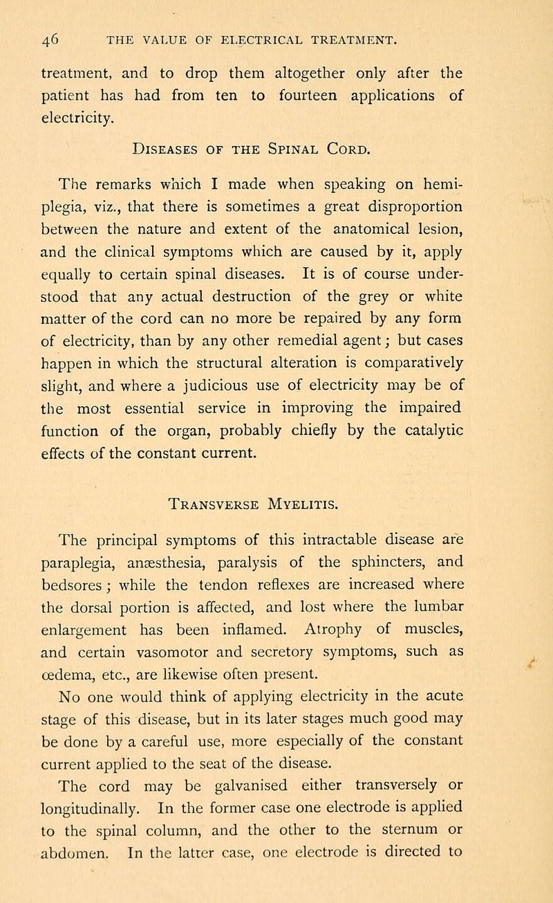 treatment, and to drop them altogether only after the patient has had from ten to fourteen applications of electricity. Diseases of the Spinal Cord. The remarks which I made when speaking on hemi- plegia, viz., that there is sometimes a great disproportion between the nature and extent of the anatomical lesion, and the clinical symptoms which are caused by it, apply equally to certain spinal diseases. It is of course under- stood that any actual destruction of the grey or white matter of the cord can no more be repaired by any form of electricity, than by any other remedial agent; but cases happen in which the structural alteration is comparatively slight, and where a judicious use of electricity may be of the most essential service in improving the impaired function of the organ, probably chiefly by the catalytic effects of the constant current. Transverse Myelitis. The principal symptoms of this intractable disease are paraplegia, anaesthesia, paralysis of the sphincters, and bedsores ; while the tendon reflexes are increased where the dorsal portion is affected, and lost where the lumbar enlargement has been inflamed. Atrophy of muscles, and certain vasomotor and secretory symptoms, such as oedema, etc., are likewise often present. No one would think of applying electricity in the acute stage of this disease, but in its later stages much good may be done by a careful use, more especially of the constant current applied to the seat of the disease. The cord may be galvanised either transversely or longitudinally. In the former case one electrode is appUed to the spinal column, and the other to the sternum or abdomen. In the latter case, one electrode is directed to