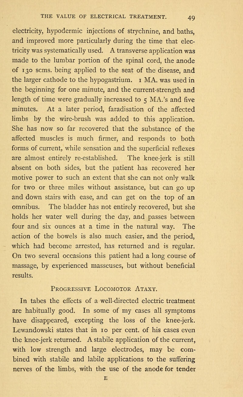 electricity, hypodermic injections of strychnine, and baths, and improved more particularly during the time that elec- tricity was systematically used. A transverse application was made to the lumbar portion of the spinal cord, the anode of 130 scms. being applied to the seat of the disease, and the larger cathode to the hypogastrium. i MA. was used in the beginning for one minute, and the current-strength and length of time were gradually increased to 5 MA.'s and five minutes. At a later period, faradisation of the affected Hmbs by the wire-brush was added to this application. She has now so far recovered that the substance of the affected muscles is much firmer, and responds to both forms of current, while sensation and the superficial reflexes are almost entirely re-established. The knee-jerk is still absent on both sides, but the patient has recovered her motive power to such an extent that she can not only walk for two or three miles without assistance, but can go up and down stairs with ease, and can get on the top of an omnibus. The bladder has not entirely recovered, but she holds her water well during the day, and passes between four and six ounces at a time in the natural way. The action of the bowels is also much easier, and the period, which had become arrested, has returned and is regular. On two several occasions this patient had a long course of massage, by experienced masseuses, but without beneficial results. Progressive Locomotor Ataxy. In tabes the effects of a well-directed electric treatment are habitually good. In some of my cases all symptoms have disappeared, excepting the loss of the knee-jerk. Lewandowski states that in 10 per cent, of his cases even the knee-jerk returned. A stabile application of the current, with low strength and large electrodes, may be com- bined with stabile and labile applications to the suffering nerves of the limbs, with the use of the anode for tender E