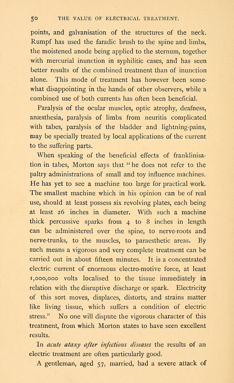 points, and galvanisation of the structures of the neck. Rumpf has used the faradic brush to the spine and hmbs, the moistened anode being apphed to the sternum, together with mercurial inunction in syphilitic cases, and has seen better results of the combined treatment than of inunction alone. This mode of treatment has however been some- what disappointing in the hands of other observers, while a combined use of both currents has often been beneficial. Paralysis of the ocular muscles, optic atrophy, deafness, ansesthesia, paralysis of limbs from neuritis complicated with tabes, paralysis of the bladder and lightning-pains, may be specially treated by local applications of the current to the suffering parts. When speaking of the beneficial effects of franklinisa- tion in tabes, Morton says that  he does not refer to the paltry administrations of small and toy influence machines. He has yet to see a machine too large for practical work. The smallest machine which in his opinion can be of real use, should at least possess six revolving plates, each being at least 26 inches in diameter. With such a machine thick percussive sparks from 4 to 8 inches in length can be administered over the spine, to nerve-roots and nerve-trunks, to the muscles, to paraesthetic areas. By such means a vigorous and very complete treatment can be carried out in about fifteen minutes. It is a concentrated electric current of enormous electro-motive force, at least 1,000,000 volts locaHsed to the tissue immediately in relation with the disruptive discharge or spark. Electricity of this sort moves, displaces, distorts, and strains matter like living tissue, which suffers a condition of electric stress. No one will dispute the vigorous character of this treatment, from which Morton states to have seen excellent results. In acute ataxy after infectious diseases the results of an electric treatment are often particularly good. A gentleman, aged 57, married, had a severe attack of