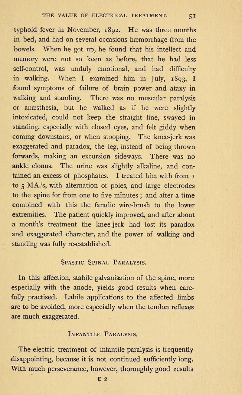 typhoid fever in November, 1892. He was three months in bed, and had on several occasions haemorrhage from the bowels. When he got up, he found that his intellect and memory were not so keen as before, that he had less self-control, was unduly emotional, and had difficulty in walking. When I examined him in July, 1893, I found symptoms of failure of brain power and ataxy in walking and standing. There was no muscular paralysis or anaesthesia, but he walked as if he were slightly intoxicated, could not keep the straight line, swayed in standing, especially with closed eyes, and felt giddy when coming downstairs, or when stooping. The knee-jerk was exaggerated and paradox, the leg, instead of being thrown forwards, making an excursion sideways. There was no ankle clonus. The urine was slightly alkaline, and con- tained an excess of phosphates. I treated him with from i to 5 MA.'s, with alternation of poles, and large electrodes to the spine for from one to five minutes ; and after a time combined with this the faradic wire-brush to the lower extremities. The patient quickly improved, and after about a month's treatment the knee-jerk had lost its paradox and exaggerated character, and the power of walking and standing was fully re-established. Spastic Spinal Paralysis. In this affection, stabile galvanisation of the spine, more especially with the anode, yields good results when care- fully practised. Labile applications to the affected Hmbs are to be avoided, more especially when the tendon reflexes are much exaggerated. Infantile Paralysis. The electric treatment of infantile paralysis is frequently disappointing, because it is not continued sufficiently long. With much perseverance, however, thoroughly good results E 2