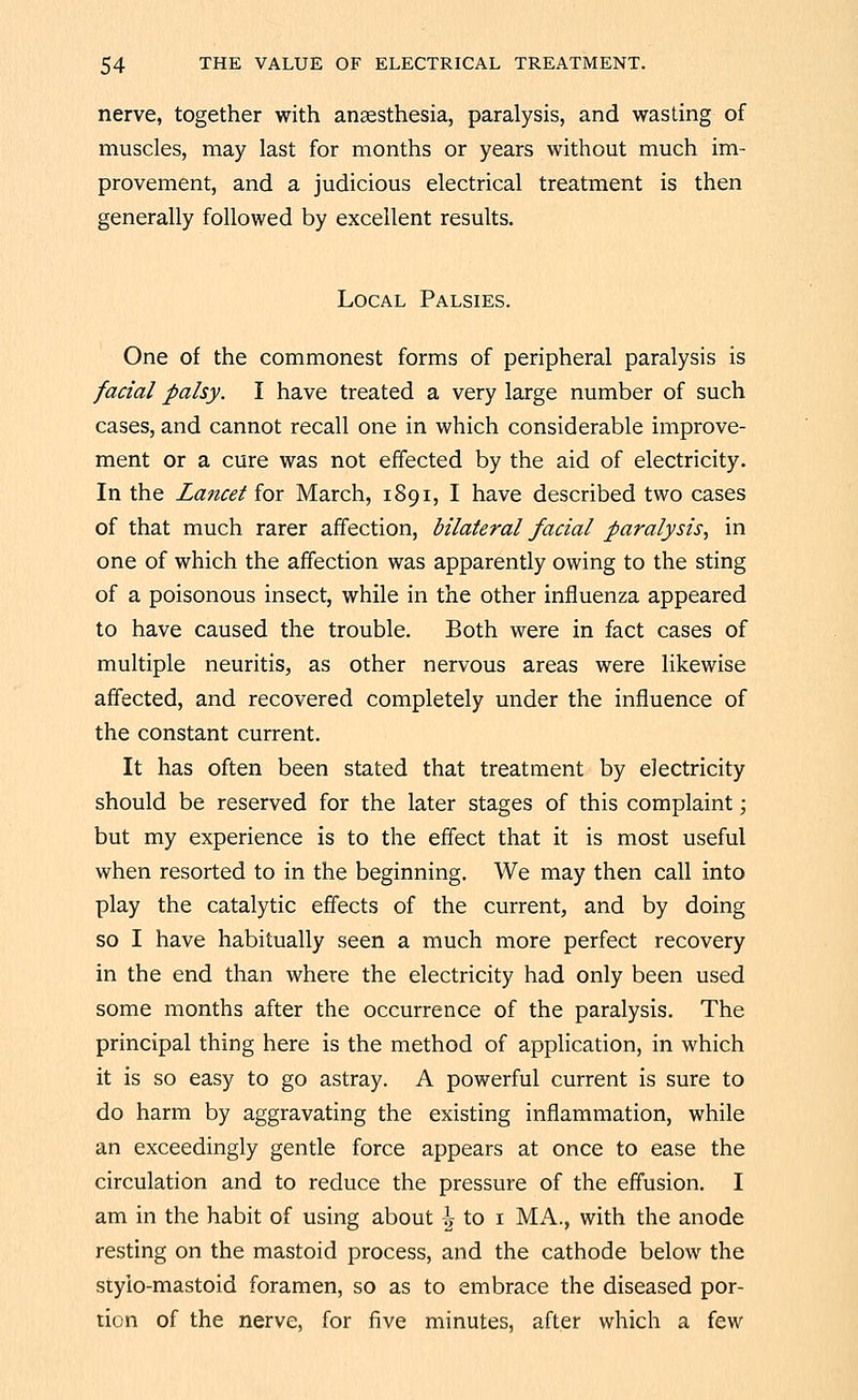 nerve, together with anaesthesia, paralysis, and wasting of muscles, may last for months or years without much im- provement, and a judicious electrical treatment is then generally followed by excellent results. Local Palsies. One of the commonest forms of peripheral paralysis is facial palsy. I have treated a very large number of such cases, and cannot recall one in which considerable improve- ment or a cure was not effected by the aid of electricity. In the Lancet for March, 1891, I have described two cases of that much rarer affection, bilateral facial paralysis^ in one of which the affection was apparently owing to the sting of a poisonous insect, while in the other influenza appeared to have caused the trouble. Both were in fact cases of multiple neuritis, as other nervous areas were likewise affected, and recovered completely under the influence of the constant current. It has often been stated that treatment by electricity should be reserved for the later stages of this complaint; but my experience is to the effect that it is most useful when resorted to in the beginning. We may then call into play the catalytic effects of the current, and by doing so I have habitually seen a much more perfect recovery in the end than where the electricity had only been used some months after the occurrence of the paralysis. The principal thing here is the method of application, in which it is so easy to go astray. A powerful current is sure to do harm by aggravating the existing inflammation, while an exceedingly gentle force appears at once to ease the circulation and to reduce the pressure of the effusion. I am in the habit of using about | to i MA., with the anode resting on the mastoid process, and the cathode below the stylo-mastoid foramen, so as to embrace the diseased por- tion of the nerve, for five minutes, after which a few