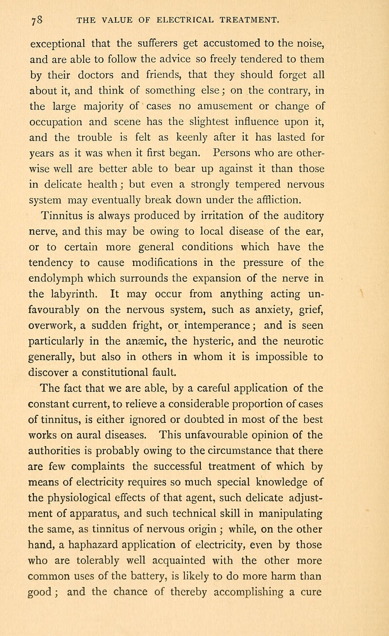 exceptional that the sufferers get accustomed to the noise, and are able to follow the advice so freely tendered to them by their doctors and friends, that they should forget all about it, and think of something else; on the contrary, in the large majority of cases no amusement or change of occupation and scene has the slightest influence upon it, and the trouble is felt as keenly after it has lasted for years as it was when it first began. Persons who are other- wise well are better able to bear up against it than those in delicate health; but even a strongly tempered nervous system may eventually break down under the affliction. Tinnitus is always produced by irritation of the auditory nerve, and this may be owing to local disease of the ear, or to certain more general conditions which have the tendency to cause modifications in the pressure of the endolymph which surrounds the expansion of the nerve in the labyrinth. It may occur from anything acting un- favourably on the nervous system, such as anxiety, grief, overwork, a sudden fright, or intemperance; and is seen particularly in the anaemic, the hysteric, and the neurotic generally, but also in others in whom it is impossible to discover a constitutional fault. The fact that we are able, by a careful application of the constant current, to relieve a considerable proportion of cases of tinnitus, is either ignored or doubted in most of the best works on aural diseases. This unfavourable opinion of the authorities is probably owing to the circumstance that there are few complaints the successful treatment of which by means of electricity requires so much special knowledge of the physiological effects of that agent, such delicate adjust- ment of apparatus, and such technical skill in manipulating the same, as tinnitus of nervous origin ; while, on the other hand, a haphazard appUcation of electricity, even by those who are tolerably well acquainted with the other more common uses of the battery, is likely to do more harm than good; and the chance of thereby accomplishing a cure