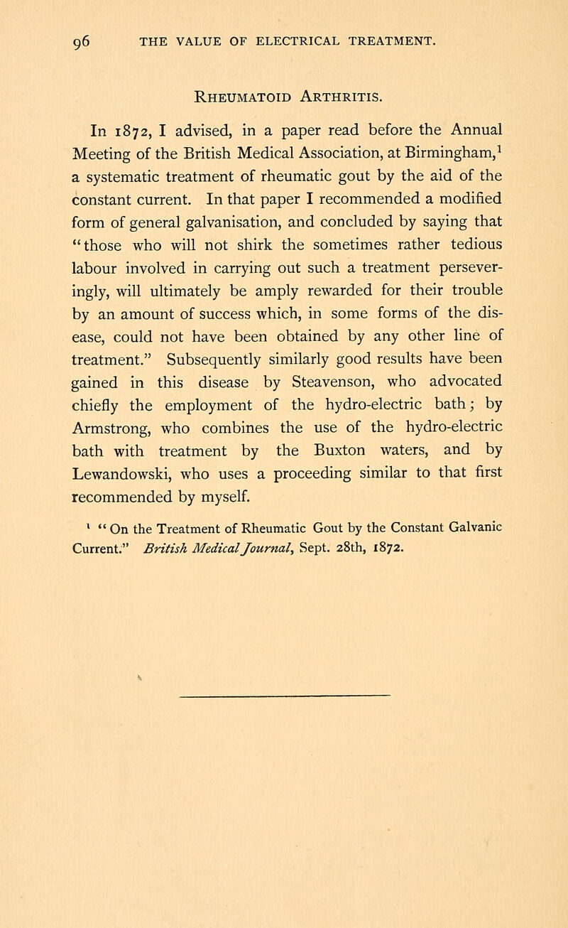 Rheumatoid Arthritis. In 1872, I advised, in a paper read before the Annual Meeting of the British Medical Association, at Birmingham,^ a systematic treatment of rheumatic gout by the aid of the constant current. In that paper I recommended a modified form of general galvanisation, and concluded by saying that those who will not shirk the sometimes rather tedious labour involved in carrying out such a treatment persever- ingly, will ultimately be amply rewarded for their trouble by an amount of success which, in some forms of the dis- ease, could not have been obtained by any other line of treatment. Subsequently similarly good results have been gained in this disease by Steavenson, who advocated chiefly the employment of the hydro-electric bath; by Armstrong, who combines the use of the hydro-electric bath with treatment by the Buxton waters, and by Lewandowski, who uses a proceeding similar to that first recommended by myself. *  On the Treatment of Rheumatic Gout by the Constant Galvanic Current. British Medical Journal, Sept. 28th, 1872.