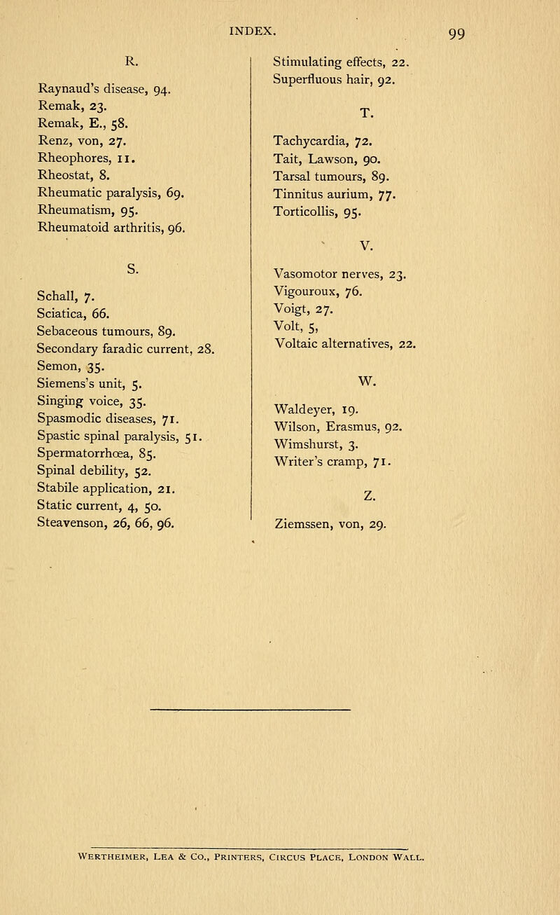 R. Raynaud's disease, 94. Remak, 23. Remak, E., 58. Renz, von, 27. Rheophores, 11. Rheostat, 8. Rheumatic paralysis, 69. Rheumatism, 95. Rheumatoid arthritis, 96. Schall, 7. Sciatica, 66, Sebaceous tumours, 89. Secondary faradic current, 28. Semon, 35. Siemens's unit, 5. Singing voice, 35. Spasmodic diseases, 71. Spastic spinal paralysis, 51. Spermatorrhoea, 85. Spinal debility, 52. Stabile application, 21. Static current, 4, 50. Steavenson, 26, 66, 96. Stimulating effects, 22. Superfluous hair, 92. T. Tachycardia, 72. Tait, Lawson, 90. Tarsal tumours, 89. Tinnitus aurium, 77- Torticollis, 95. Vasomotor nerves, 23. Vigouroux, 76. Voigt, 27. Volt, 5, Voltaic alternatives, 22. W. Waldeyer, 19. Wilson, Erasmus, 92. Wimshurst, 3. Writer's cramp, 71. Ziemssen, von, 29. Wertheimer, Lea & Co., printers. Circus place, London wall.