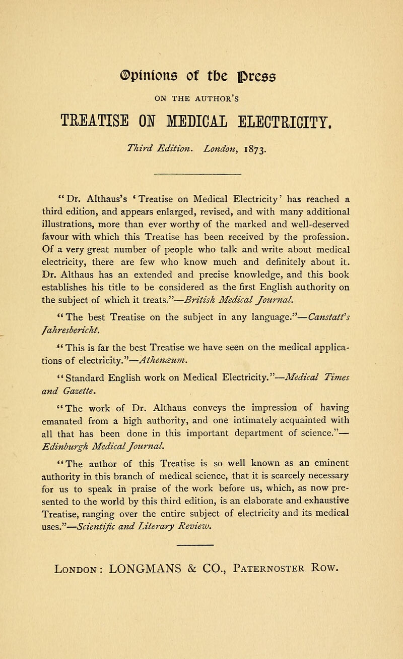 ©pinions of tbe press ON THE author's TEEATISE 01 MEDICAL ELECTRICITY. Third Edition. London, 1873. Dr. Althaus's 'Treatise on Medical Electricity' has reached a third edition, and appears enlarged, revised, and with many additional illustrations, more than ever worthy of the marked and well-deserved favour with which this Treatise has been received by the profession. Of a very great number of people who talk and write about medical electricity, there are few who know much and definitely about it. Dr. Althaus has an extended and precise knowledge, and this book establishes his title to be considered as the first English authority on the subject of which it treats.—British Medical Journal. The best Treatise on the subject in any language.—Canstatt's /ahresbericht. This is far the best Treatise we have seen on the medical applica- tions of electricity.—Athenaum. Standard English work on Medical Electricity.—Medical Times and Gazette. The work of Dr. Althaus conveys the impression of having emanated from a high authority, and one intimately acquainted with all that has been done in this important department of science.— Edinburgh Medical Journal, The author of this Treatise is so well known as an eminent authority in this branch of medical science, that it is scarcely necessary for us to speak in praise of the work before us, which, as now pre- sented to the world by this third edition, is an elaborate and exhaustive Treatise, ranging over the entire subject of electricity and its medical uses.—Scientific and Literary Review. London: LONGMANS & CO., Paternoster Row.