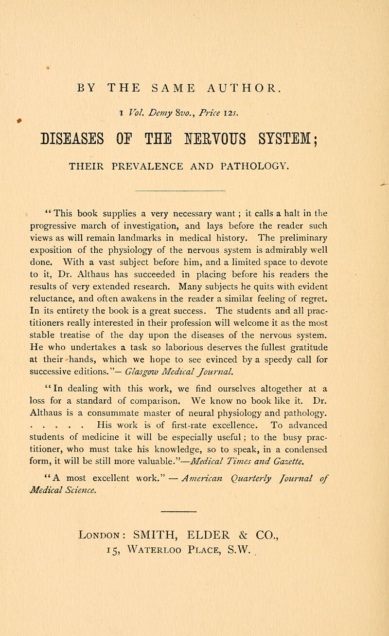 BY THE SAME AUTHOR. I Vo/. De7ny 8vo., Price \2s. DISEASES OE THE NERYOUS SYSTEM THEIR PREVALENCE AND PATHOLOGY.  This book supplies a very necessary want; it calls a halt in the progressive march of investigation, and lays before the reader such views as will remain landmarks in medical history. The preliminary exposition of the physiology of the nervous system is admirably well done. With a vast subject before him, and a limited space to devote to it, Dr. Althaus has succeeded in placing before his readers the results of very extended research. Many subjects he quits with evident reluctance, and often awakens in the reader a similar feeling of regret. In its entirety the book is a great success. The students and all prac- titioners really interested in their profession will welcome it as the most stable treatise of the day upon the diseases of the nervous system. He who undertakes a task so laborious deserves the fullest gratitude at their -hands, which we hope to see evinced by a speedy call for successive editions.— Glasgow Medical Journal. In dealing with this work, we find ourselves altogether at a loss for a standard of comparison. We know no book like it. Dr. Althaus is a consummate master of neural physiology and pathology. His work is of first-rate excellence. To advanced students of medicine it will be especially useful; to the busy prac- titioner, who must take his knowledge, so to speak, in a condensed form, it will be still more valuable.—Medical Times and Gazette. A most excellent work. — American Quarterly fournal of Medical Science. London: SMITH, ELDER & CO., 15, Waterloo Place, S.W.