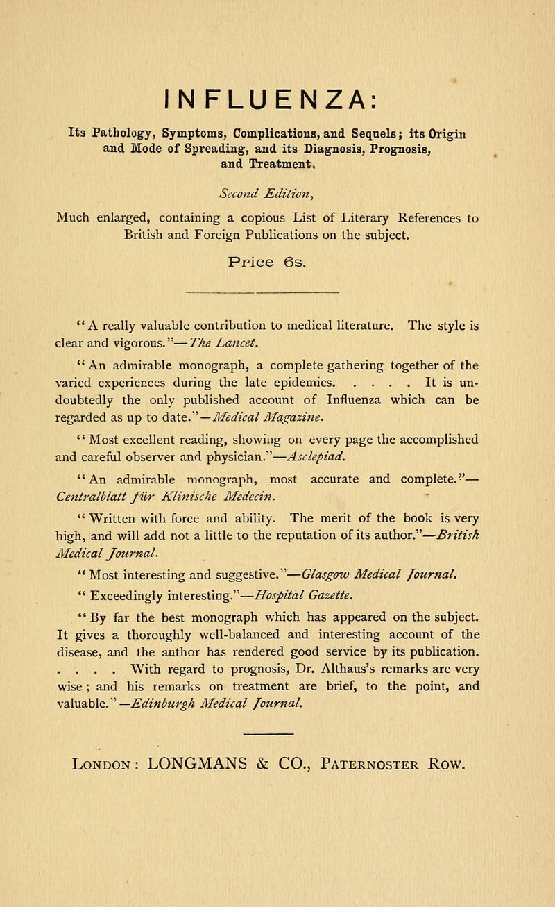 INFLUENZA: Its Pathology, Symptoms, Complications, and Sequels; its Origin and Mode of Spreading, and its Diagnosis, Prognosis, and Treatment, Second Edition, Much enlarged, containing a copious List of Literary References to British and Foreign Publications on the subject. Price 6s. A really valuable contribution to medical literature. The style is clear and vigorous.—The Lancet.  An admirable monograph, a complete gathering together of the varied experiences during the late epidemics It is un- doubtedly the only published account of Influenza which can be regarded as up to date.—Medical Afa^azi?ie.  Most excellent reading, showing on every page the accomplished and careful observer and physician.—Asclepiad. An admirable monograph, most accurate and complete.— Centralblatt filr Klinische Medecin.  Written with force and ability. The merit of the book is very high, and will add not a little to the reputation of its author.—British Medical Journal.  Most interesting and suggestive.—Glasgow Medical Journal. *' Exceedingly interesting.—Hospital Gazette.  By far the best monograph which has appeared on the subject. It gives a thoroughly well-balanced and interesting account of the disease, and the author has rendered good service by its publication. . . . . With regard to prognosis, Dr. Althaus's remarks are very wise ; and his remarks on treatment are brief, to the point, and valuable. —Edinburgh Medical /ournal.