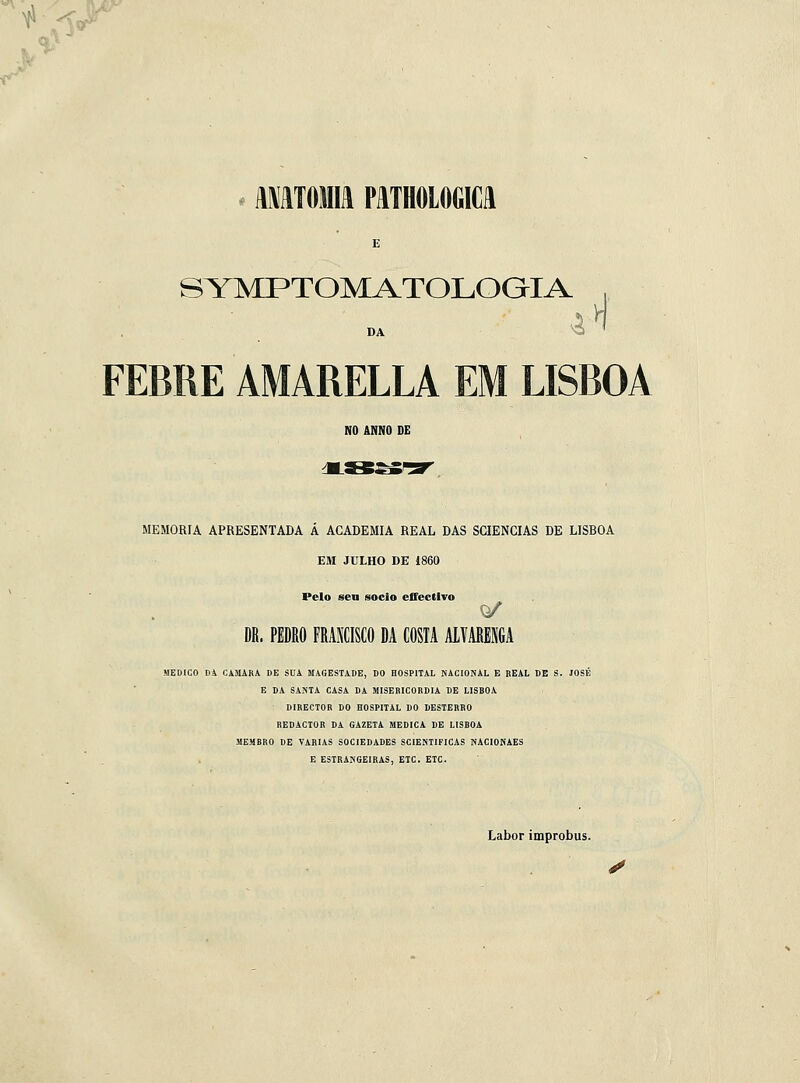 •■^ K^^r- AmTOMIU PATHOLOGICH SYMPTOMATOLOGIA , n DA FEBRE AMARELLA EM LISBOA NO ANNO DE MEMORIA APRESENTADA A ACADEMIA REAL DAS SCIENCIAS DE LISBOA EM JULHO DE i860 Pelo sen sócio eSectlTo DR. PEDRO FRANCISCO DA COSIA ALVARENGA MEDICO DA CAMARÁ DE SUA UAGESTADE, DO HOSPITAL NACIONAL B REAL DE S. JOSÉ B DA SANTA CASA DA MISERICÓRDIA DE LISHOA DIRECTOR DO HOSPITAL DO DESTERRO REDACTOR DA GAZETA MEDICA DE LISBOA MEMBRO DE VARIAS SOCIEDADES SCIENTIFICAS WACIONAES E ESTRANGEIRAS, ETC. ETC. Labor improbus.