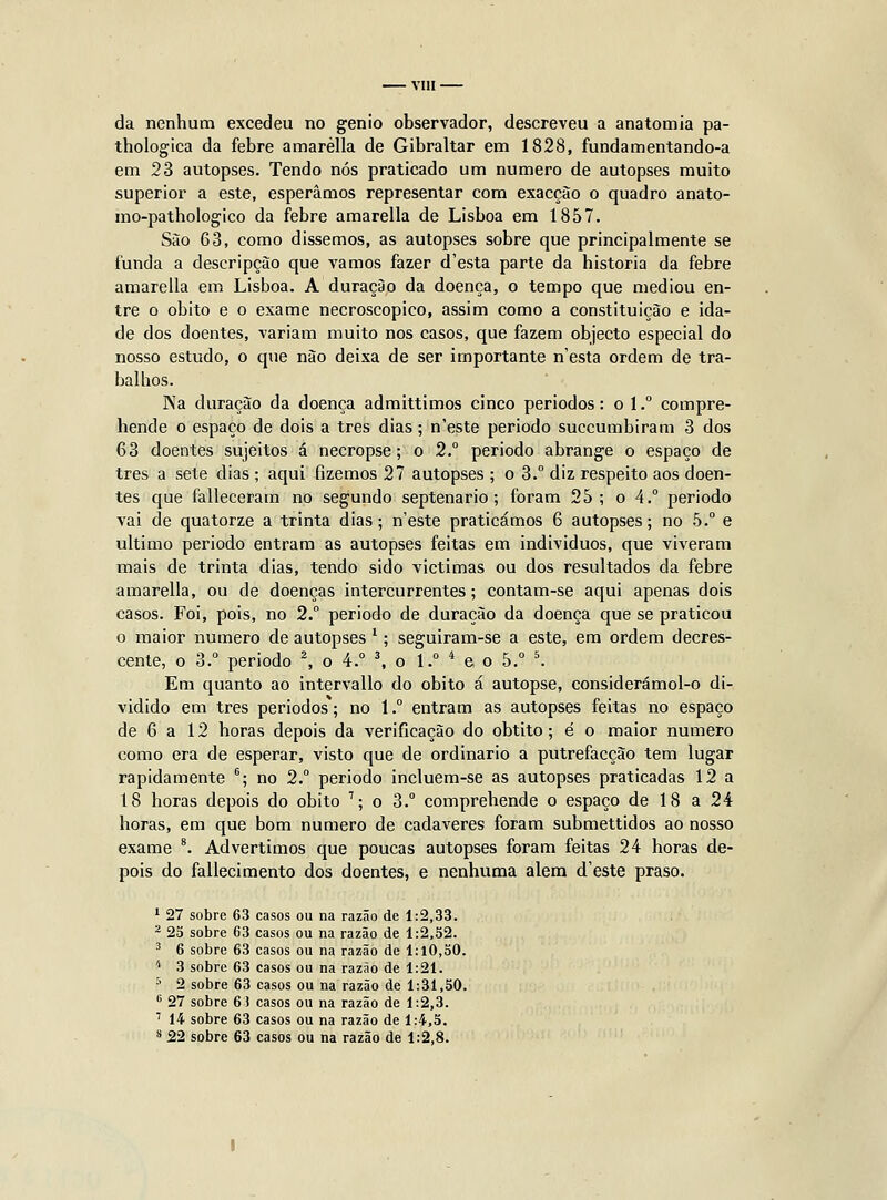 VIU da nenhum excedeu no génio observador, descreveu a anatomia pa- thologica da febre amarèlla de Gibraltar em 1828, fundamentando-a em 23 autopses. Tendo nós praticado um numero de autopses muito superior a este, esperamos representar com exacçào o quadro anato- mo-pathologico da febre amarèlla de Lisboa em 1857. São 63, como dissemos, as autopses sobre que principalmente se funda a descripçào que vamos fazer d'esta parte da historia da febre amarèlla em Lisboa. A duração da doença, o tempo que mediou en- tre o óbito e o exame necroscopico, assim como a constituição e ida- de dos doentes, variam muito nos casos, que fazem objecto especial do nosso estudo, o que não deixa de ser importante n'esta ordem de tra- balhos. Na duração da doença admittimos cinco periodos: o 1.° compre- hende o espaço de dois a três dias; n'este período succumbiram 3 dos 63 doentes sujeitos á necropse; o 2° periodo abrange o espaço de três a sete dias ; aqui fizemos 27 autopses ; o 3.° diz respeito aos doen- tes que falleceram no segundo septenario; foram 25; o 4.° periodo vai de quatorze a trinta dias; n'este praticámos 6 autopses; no 5. e ultimo periodo entram as autopses feitas em indivíduos, que viveram mais de trinta dias, tendo sido victimas ou dos resultados da febre amarèlla, ou de doenças intercurrentes; contam-se aqui apenas dois casos. Foi, pois, no 2. periodo de duração da doença que se praticou o maior numero de autopses *; seguiram-se a este, em ordem decres- cente, o 3. periodo \ o 4.° \ o 1. * e o 5. '. Em quanto ao intervallo do óbito á autopse, considerámol-o di- vidido em três periodos; no 1.° entram as autopses feitas no espaço de 6 a 12 horas depois da verificação do obtito; é o maior numero como era de esperar, visto que de ordinário a putrefacção tem lugar rapidamente ''; no 2. periodo incluem-se as autopses praticadas 12 a 18 horas depois do óbito '; o 3.° comprehende o espaço de 18 a 24 horas, em que bom numero de cadáveres foram submettidos ao nosso exame *. Advertimos que poucas autopses foram feitas 24 horas de- pois do fallecimento dos doentes, e nenhuma alem d'este praso. 1 27 sobre 63 casos ou na razão de 1:2,33. ^ 25 sobre 63 casos ou na razão de 1:2,52. 2 6 sobre 63 casos ou na razão de 1:10,50. '' 3 sobre 63 casos ou na razão de 1:21. •' 2 sobre 63 casos ou na razão de 1:31,50. •■ 27 sobre 6) casos ou na razão de 1:2,3. '' 14 sobre 63 casos ou na razão de 1:4,5. '^ 22 sobre 63 casos ou na razão de 1:2,8.