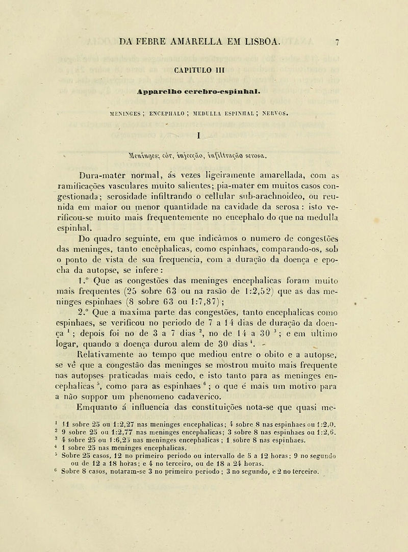 CAPITULO III Appareltao ccrelkro-espiíilial. MENINGES ; ENCEriIALO ; MEDULLA ESPINHAL ; NEIIVOS. I Dura-maler normal, ás vezes ligeiramente amarellada, com as ramificações vasculares muito salientes;.pia-mater em muitos casos con- gestionada; serosidade infiltrando o cellular snb-arachnoideo, ou reu- nida em maior ou menor quantidade na cavidade da serosa : isto ve- rificou-se muito mais frequentemente no encephalo do que na medulía espinhal. Do quadro seguinte, em que indicamos o numero de congestões das meninges, tanto encèphalicas, como espinhaes, comparando-os, sob o ponto de vista de sua frequência, com a duração da doença e epo- cha da autopse, se infere: 1.° Que as congestões das meninges encèphalicas foram muito mais frequentes (25 sobre 63 ou na rasào de 1:2,52) que as das me- ninges espinhaes (8 sobre 63 ou 1:7,87); 2.° Que a máxima parle das congestões, tanto encèphalicas como espinhaes, se verificou no periodo de 7 a 14 dias de duração da doen- ça ' ; depois foi no de 3 a 7 dias ^ no de 14 a 30 '; e em ultimo íogar, quando a doença durou alem de 30 dias*. - Pielativamente ao tempo que mediou entre o obilo e a autopse, se vê que a congestão das meninges se mostrou muito mais frequente nas autopses praticadas mais cedo, e isto tanto para as meninges en- cèphalicas °, como para as espinhaes ; o que é mais um motivo para a nào suppor um phenomeno cadavérico. Emquanto á influencia das constituições uota-se que quasi me- * 1-1 sobre 25 ou 1:2,27 nas meninges encèphalicas; 4 sobre 8 nas espinhaes ou í :2,X>. ^ 9 sobre 25 ou 1:2,77 nas meninges encèphalicas; 3 sobre 8 nas espinhaes ou 1:2,6. ^ 4 sobre 25 ou 1:6,2i nas meninges encèphalicas ; 1 sobre 8 nas espinhaes. * 1 sobre 25 nas meninges encèphalicas.  Sobre 2a casos, 12 no primeiro periodo ou intervallo de 5 a 12 horas; 9 no segundo ou de 12 a 18 horas; e 4 no terceiro, ou de 18 a 24 horas. ^ Sobre 8 casos, notaram-sc 3 no primeiro periodo ; 3 no segundo, e 2 lio terceiro.