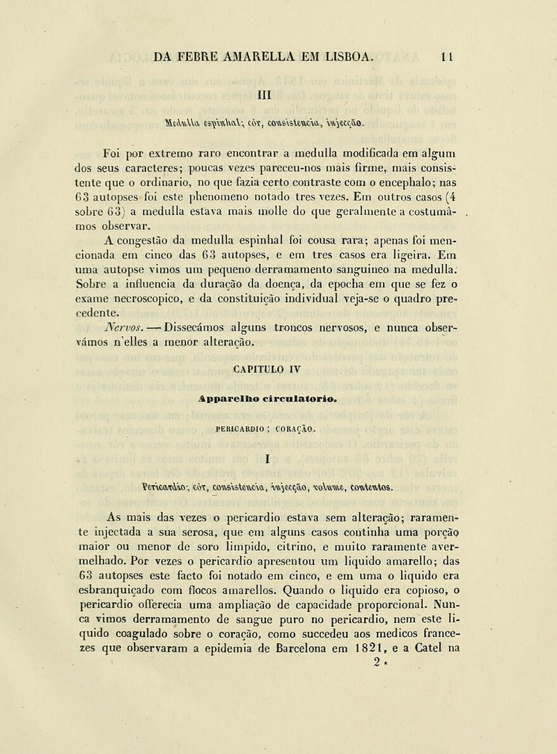 m Foi por extremo raro encontrar a meduUa modificada em algum dos seus caracteres; poucas vezes pareceu-nos mais íirnie, mais consis- tente que o ordinário, no que fazia certo contraste com o encephalo; nas 63 autopses foi este phenomeno notado três vezes. Em outros casos (4 sobre 63) a medulla estava mais molle do que geralmente a costuma- mos observar. A congestão da medulla espinbal foi cousa rara; apenas foi men- cionada em cinco das 63 autopses, e em três casos era ligeira. Em uma autopse vimos um pequeno derramamento sanguineo na medulla; Sobre a influencia da duração da doença, da epocha em que se fez o exame necroscopico, e da constituição individual veja-se o quadro pre- cedente. Nervos. — Dissecámos alguns troncos nervosos, e nunca obser- vámos n'elles a menor alteração. CAPITULO IV Apparellio circnlatorio. PEKICARflIO ; CORAÇÃO. ímcati-vo-, tÔT, cous-vateuda, W^ettão, '«oVutiU, touUutos. As mais das vezes o pericárdio estava sem alteração; raramen- te injectada a sua serosa, que em alguns casos continha uma porção maior ou menor de soro limpido, citrino, e muito raramente aver- melhado. Por vezes o pericárdio apresentou um liquido amarello; das 63 autopses este facto foi notado em cinco, e em uma o liquido era esbranquiçado com flocos amarellos. Quando o liquido era copioso, o pericárdio oíTerecia uma ampliação de capacidade proporcional. Nun- ca vimos derramamento de sangue puro no pericárdio, nem este li- quido coagulado sobre o coração, como succedeu aos médicos france- zes que observaram a epidemia de Barcelona em 1821, e a Catei na 2*