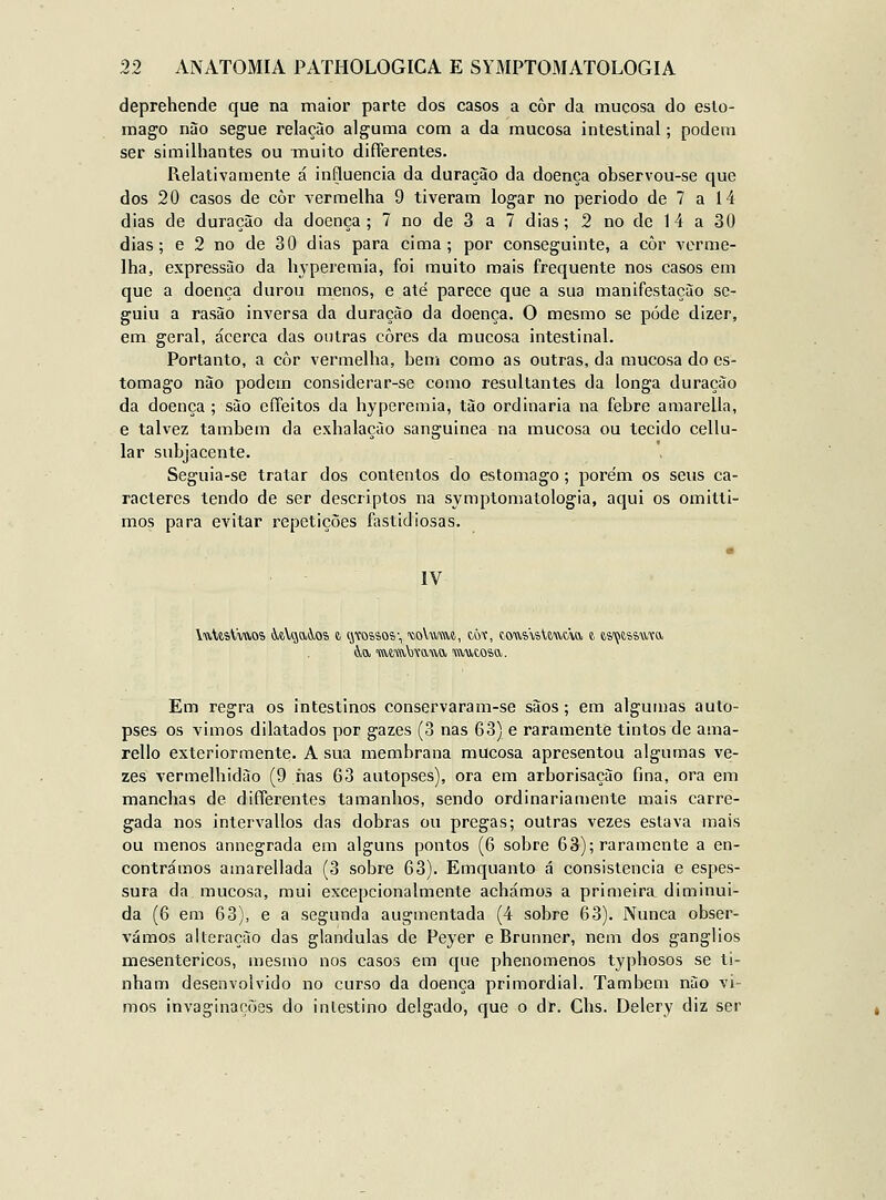 deprehende que na maior parte dos casos a côr da mucosa do estô- mago nào segue relação alguma com a da mucosa intestinal; podem ser similhantes ou muito differentes. Relativamente á influencia da duração da doença observou-se que dos 20 casos de còr vermelha 9 tiveram logar no período de 7 a 14 dias de duração da doença; 7 no de 3 a 7 dias; 2 no de 14 a 30 dias; e 2 no de 30 dias para cima; por conseguinte, a còr verme- lha, expressão da hypereraia, foi muito mais frequente nos casos em que a doença durou menos, e até parece que a sua manifestação se- guiu a rasào inversa da duração da doença. O mesmo se pôde dizer, em geral, acerca das outras cores da mucosa intestinal. Portanto, a côr vermelha, bem como as outras, da mucosa do es- tômago não podem considerar-se como resultantes da longa duração da doença ; são effeitos da hypereraia, tão ordinária na febre amarella, e talvez também da exhalação sanguínea na mucosa ou tecido cellu- lar subjacente. Seguia-se tratar dos contentos do estômago; porém os seus ca- racteres tendo de ser descriptos na symptomatologia, aqui os omitti- mos para evitar repetições fastidiosas. IV Em regra os intestinos conservaram-se sãos; em algumas auto- pses os vimos dilatados por gazes (3 nas 63) e raramente tintos de ama- rello exteriormente. A sua membrana mucosa apresentou algumas ve- zes vermelhidão (9 nas 63 autopses), ora em arborisação fina, ora em manchas de differentes tamanhos, sendo ordinariamente mais carre- gada nos intervallos das dobras ou pregas; outras vezes estava mais ou menos annegrada em alguns pontos (6 sobre 63); raramente a en- contrámos amarellada (3 sobre 63). Emquanto á consistência e espes- sura da mucosa, mui excepcionalmente achámos a primeira, diminui- da (6 em 63), e a segunda augmentada (4 sobre 63). Nunca obser- vámos alteração das glândulas de Peyer e Brunner, nem dos ganglios mesentericos, mesmo nos casos em que phenomenos typhosos se ti- nham desenvolvido no curso da doença primordial. Também não vi- mos invaginações do intestino delgado, que o dr. Chs. Delery diz ser
