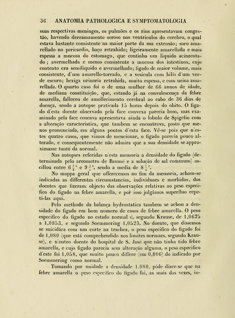 suas respectivas meninges, os pulmões e os rins apresentavam conges- tão, havendo derramamento seroso nos ventrículos do cérebro, o qual estava bastante consistente na maior parte da sua extensão; soro ama- rellado no pericárdio, baço retrahido; ligeiramente amarellada e mais espessa a mucosa do estômago, que continha um liquido acinzenta- do ; avermelhada e menos consistente a mucosa dos intestinos, cujo contento era semiliquido e avermelhado; fígado de maior volume, mais consistente, d'um amarello-lorrado, e a vesicula com bilis d'um ver- de escuro; bexiga urinaria retrahida, muito espessa, e com urina ama- rellada. O quarto caso foi o de uma mulher de 66 annos do idade, de mediana constituição, que, estando já na convalescença da febre amarella, falleceu de amollecimento cerebral ao cabo de 36 dias de doença, sendo a autopse praticada 15 horas depois do óbito. O liga- do desta doente observado pela face convexa parecia bom, mas exa- minado pela face concava apresentava ainda o lóbulo de Spigelio com a alteração característica, que também se encontrava, posto que me- nos pronunciada, em alguns pontos d'esta face. Vê-se pois que n'es- tes quatro casos, que vimos de mencionar, o fígado parecia pouco al- terado, e consequentemente não admira que a sua densidade se appro- ximasse tanto da normal. Nas autopses referidas n'esta memoria a densidade do fígado (de- terminada pelo areometro de Baumé e a solução de sal commum) os- cillou entre 6^° e 97°, sendo a media de 87°. 2 4 4 No mappa geral que offerecemos no fim da memoria, acham-se indicadas as differentes circumstancias, individuaes e mórbidas, dos doentes que fizeram objecto das observações relativas ao peso especi- fico do fígado na febre amarella, e poih isso julgamos supérfluo repe- ti-las aqui. Pelo methodo da balança hydrostatica também se achou a den- sidade do fígado em bom numero de casos de febre amarella. O peso especifico do figado no estado normal é, segundo Krause, de 1,0625 a 1,0853, e segundo Soemmering 1,0523. No doente, que dissemos se suicidara com um corte na trachea, o peso especifico do figado foi de 1,080 (que está comprehendido nos limites normaes, segundo Krau- se), e n'outro doente do hospital de S. José que não tinha tido febre amarella, e cujo figado parecia sem alteração alguma, o peso especifico d'este foi 1,058, que muito pouco diíTere (em 0,006) do indicado por Soemmering como normal. Tomando por unidade a densidade 1,080, pôde dizer-se que na febre amarella o peso especifico do figado foi, as mais das vezes, in-