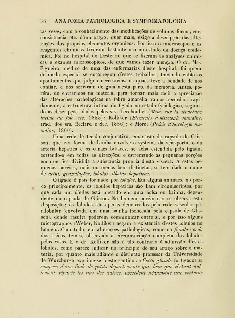 tas vezes, com o conhecimento das modificações de volume, forma, côr, consistência etc. d'um orgào; quer mais, exige a descripçào das alte- rações dos próprios elementos orgânicos. Por isso o microscópio e os reagentes chiniicos tiveram bastante uso no estudo da doença epide- mica. Foi no hospital do Desterro, que se fizeram as analyses chimi- cas e exames microscópicos, de que vamos fazer menção. O dr. May Figueira, medico de uma das enfermarias deste hospital, foi quem de modo especial se encarregou destes trabalhos, tomando então os apontamentos que julgou necessários, os quaes teve a bondade de nos confiar, e nos serviram de guia nesta parte da memoria. Antes, po- rém, de entrarmos na matéria, para tornar mais fácil a apreciação das alterações pathologicas na febre amarella vamos recordar, rapi- damente, a estructura intima do fígado no estado fysiologico, seguin- do as descripções dadas pelos srs. LerebouUet [Mém. sur la structure intime clu foie, ctc. 1853); Kolliker [^Eléments dhisloto^ie humaine, trad. dos srs. Béclard e Sée, 1856); e Morei [Précis cChistologie hu- ynaine, 1860;. Uma rede de tecido conjunctiro, emanação da capsula de Glis- son, que em forma de bainha envolve o systema da veia-porta, o da artéria hepática e os canaes biliares, se acha estendida pelo fígado, cortando-o em todas as direcções, e estremando as pequenas porções em que fica dividida a substancia própria d'esta viscera. A estas pe- quenas porções, mais ou menos bem distinctas, se tem dado o nome de acini, gratxulações, lóbulos, ilhotas hepáticas. O fígado é pois formado por lóbulos. Em alguns animaes, no por- co principalmente, os lóbulos hepáticos são bem circumscriplos, por que cada ura delles está mettido em uma bolsa ou bainha, depen- dente da capsula de Glisson. Ko homem porém não se observa esta disposição; os lóbulos sào apenas demarcados pela rede vascular pe- rilobular (envolvida em uma bainha fornecida pela capsula de Glis- son), donde resulta poderem communicar entre si, e por isso alguns micrographos (Weber, Kolliker) negam a existência d'estes lóbulos no homem. Com tudo, em alterações pathologicas, como no figacJo gordo dos tisicos, tem-se observado a circumscripção completa dos lóbulos pelos vasos. E o dr. Kolliker não é tão contrario á admissão destes lóbulos, como parece indicar no principio do seu artigo sobre a ma- téria, por quanto mais adiante o distincto professor da Universidade de Wurzburgo exprime-se neste sentido: « Cette glande (o fígado) se compose dune foide de petits départements qui, bien que n ctant nul- lemcnt separes Ics uns dcs autres, posshdent ncanmoins une certainc