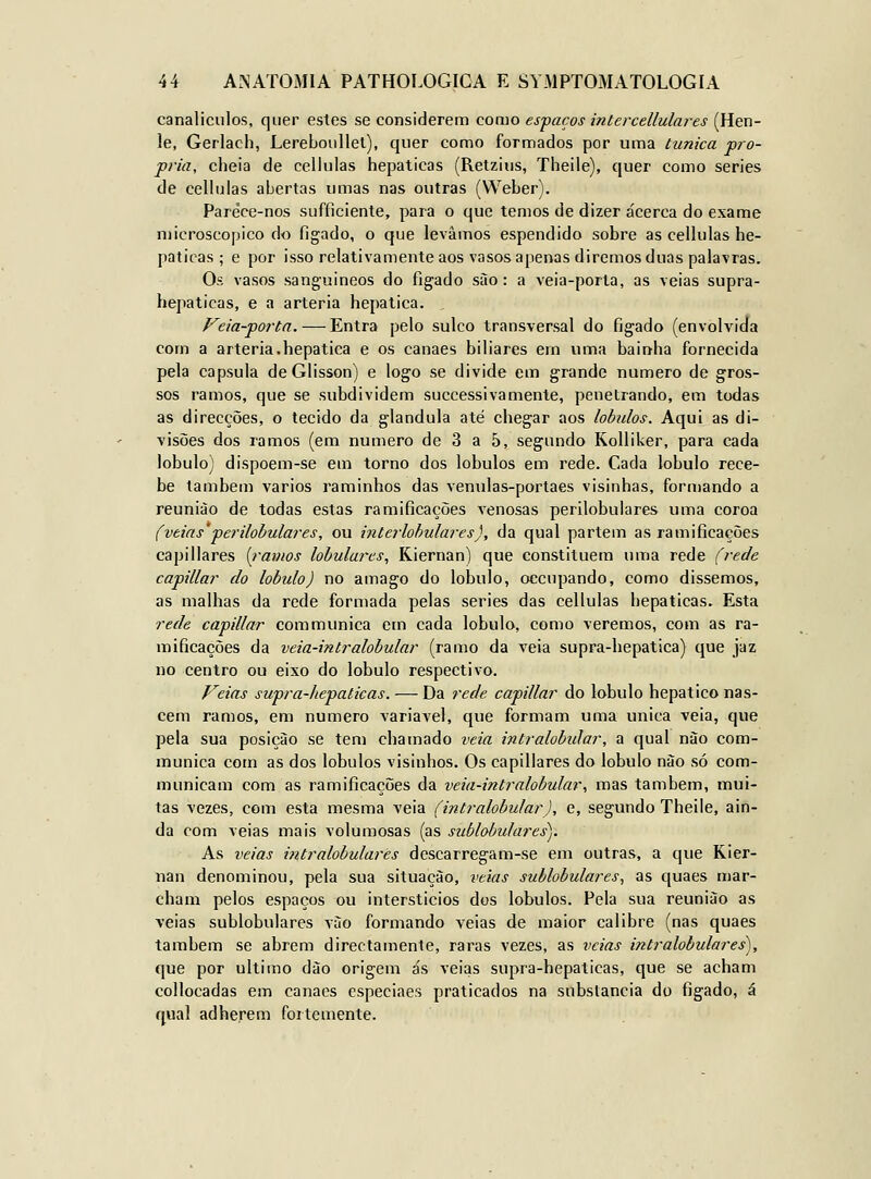 canaliculos, quer estes se considerem como espaços intercellulares (Hen- !e, Gerlach, Lereboiíllel), quer como formados por uma túnica pró- pria, cheia de ccllulas hepáticas (Retzius, Theile), quer como series de celhjlas abertas umas nas outras (Weber). Parèce-nos sufficiente, para o que temos de dizer acerca do exame microscópico do figado, o que levámos espendido sobre as cellulas he- páticas ; e por isso relativamente aos vasos apenas diremos duas palavras. Os vasos sangaiineos do fígado sào : a veia-porla, as veias supra- hepaticas, e a artéria hepática. Veia-porta. — Entra pelo sulco transversal do figado (envolviJa com a artéria.hepática e os canaes biliares em uma bainha fornecida pela capsula de Glisson) e logo se divide em grande numero de gros- sos ramos, que se subdividem successivãmente, penetrando, em todas as direcções, o tecido da glândula até chegar aos lobtdos. Aqui as di- visões dos ramos (em numero de 3 a 5, segundo Kolliker, para cada lóbulo) dispoem-se em torno dos lóbulos em rede. Cada lóbulo rece- be também vários raminhos das venulas-portaes visinhas, formando a reunião de todas estas ramificações venosas perilobulares uma coroa (veias'perilobulares, ou interlohulares), da qual partem as ramificações capillares í^ramos lobulares, Kiernan) que constituem uma rede (rede capillar do lóbulo) no âmago do lóbulo, oecupando, como dissemos, as malhas da rede formada pelas series das cellulas hepáticas. Esta rede capillar communica em cada lóbulo, como veremos, com as ra- mificações da veia-intralobular (ramo da veia supra-hepatica) que jaz no centro ou eixo do lóbulo respectivo. Veias supra-hepalicas. — Da rede capillar do lóbulo hepático nas- cem ramos, em numero variável, que formam uma única veia, que pela sua posição se tem chamado veia intralobiãar, a qual nào com- munica com as dos lóbulos visinhos. Os capillares do lóbulo nào só com- municam com as ramificações da veia-intralobular, mas também, mui- tas vezes, com esta mesma veia (intralobular), e, segundo Theile, ain- da com veias mais volumosas (as sublobtdares). As veias intralobulares descarregam-se em outras, a que Kier- nan denominou, pela sua situação, veias sublobulares, as quaes mar- cham pelos espaços ou interstícios dos lóbulos. Pela sua reunião as veias sublobulares vSo formando veias de maior calibre (nas quaes também se abrem directamente, raras vezes, as veias intralobulares), que por ultimo dào origem ás veias supra-hepaticas, que se acham collocadas em canaes especiaes praticados na substancia do figado, á qual adherem fortemente.