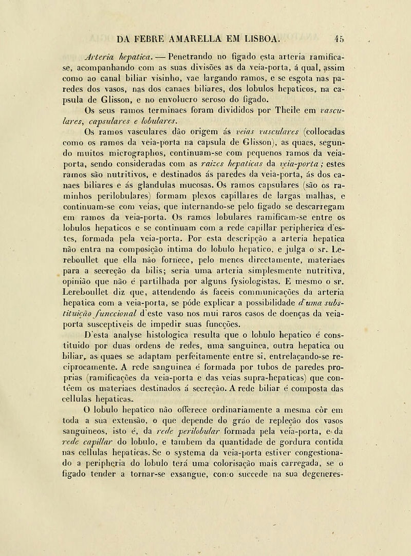 Artéria hepática. — Penetrando no fígado çsta artéria ramifica- se, acompanhando com as suas divisões as da \eia-porta, á qual, assim como ao canal biliar visinho, vae largando ramos, e se esgota nas pa- redes dos vasos, nas dos canaes biliares, dos lóbulos hepáticos, na ca- psula de Glisson, e no envolucro seroso do figado. Os seus ramos terminaes foram divididos por Theile em vascu- lares, capsulares e lobulares. Os ramos vasculares dào origem ás veias vasculares (collocadas como os ramos da veia-porta na capsula de Glisson), as quaes, segun- do muitos micrograplios, continuam-se com pequenos ramos da veia- porta, sendo consideradas com as raizes hepáticas da veia-porta; estes ramos sào nutritivos, e destinados ás paredes da veia-porta, ás dos ca- naes biliares e ás glândulas mucosas. Os ramos capsulares (sào os ra- minhos perilobulares) formam plexos capillares de largas malhas, e continuam-se com veias, que internando-se pelo figado se descarregam em ramos da veia-porta. Os ramos lobulares ramificam-se entre os lóbulos hepáticos e se continuam com a rede capillar peripherica des- tes, formada pela veia-porta. Por esta descripçào a artéria hepática nào entra na composição intima do lóbulo hepático, e julga o sr.. Le- reboullet que ella nào fornece, pelo menos directamente, materiaes para a seoreeào da bilis; seria uma artéria simplesmente nutritiva, opinião que nào é partilhada por alguns fysiologistas. E mesmo o sr. Lereboullet diz que, attendendo ás fáceis communicações da artéria hepática com a veia-porta, se pode explicar a possibilidade diurna subs- tituição funccional d'este vaso nos mui raros casos de doenças da veia- porta susceptíveis de impedir suas funcções. Desta analyse histológica resulta que o lóbulo hepático é cons- tiluido por duas ordens de redes, uma sanguinca, outra hepática ou biliar,, as quaes se adaptam perfeitamente entre si, entrelaçando-se re- ciprocamente. A rede sanguinea é formada por tubos de paredes pró- prias (ramificações da veia-porta e das veias supra-hepaticas) que con- tèem os materiaes destinados á secreção. A rede biliar é composta das cellulas hepáticas. O lóbulo hepático não oflerece ordinariamente a mesma côr em toda a sua extensão, o que depende do gráo de repleção dos vasos sanguineos, isto é, da rede perilobular formada pela veia-porta, e da rede capillar do lóbulo, e também da quantidade de gordura contida nas cellulas hepáticas. Se o sjstema da veia-porta estiver congestiona- do a peripheria do lóbulo terá uma colorisaçào mais carregada, se o figado tender a tornar-se exsangue, como succede na sua degeneres-