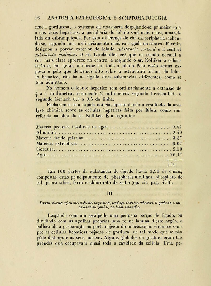 cencia gordurosa, o systema da veia-porta despejando-se primeiro que o das veias hepáticas, a peripheria do lóbulo será mais clara, amarel- lada ou esbranquiçada. Por esta diíTerença de côr da peripheria (achan- do-se, segundo uns, ordinariamente mais carregada no centro) Ferreira designou a porçào exterior do lóbulo substancia cortical e á central substancia medullar. O sr. LerebouUet cré que no estado normal a côr mais clara apparece no centro, e segundo o sr. Kolliker a colori- sação é, em geral, uniforme em todo o lóbulo. Pela rasào acima ex- posta e pelo que deixamos dito sobre a estructura intima do lóbu- lo hepático, nào ha no fígado duas substancias differentes, como se tem admittido. No homem o lóbulo hepático tem ordinariamente a extensão de i a 1 millimetro, raramente 2 millimetros segundo LerebouUet, e segundo Gerlach 0,3 a 0,5 de linha. Fecharemos esta rápida noticia, apresentando o resultado da ana- lyse chimica sobre as cellulas hepáticas feita por Bibra, como vem referida na obra do sr. Kolliker. E a seguinte: Matéria proteica insolúvel na agoa 9,44 Albumina 2,40 Matéria dando gelatina 3,37 Matérias extractivas . . . . , 6,07 Gordura 2,50 Agoa 76.17 100 Em 100 partes da substancia do fígado havia 3,99 de cinzas, compostas estas principalmente de phosphatos alcalinos, phosphato de çal, pouca silica, ferro e chlorureto de sódio (op. cit. pag. 47 8). III ■Exama mwosto'ç\to 4,ai) aVVuVas W'çaVitftS', auaV^js?, t\vm\ta TeVaVwci á. govi-utOi 6 ao Raspando com um escalpéllo uma pequena porçào de fígado, ou dividindo com as agulhas próprias uma ténue lamina deste orgào, e collocando a preparação no porta-objecto do microscópio, viram-se sem- pre as cellulas hepáticas pejadas de gordura, de tal modo que se nào pôde distinguir os seus núcleos. Alguns glóbulos de gordura eram lào grandes que occupavam quasi toda a cavidade da cellula. Uma pe-