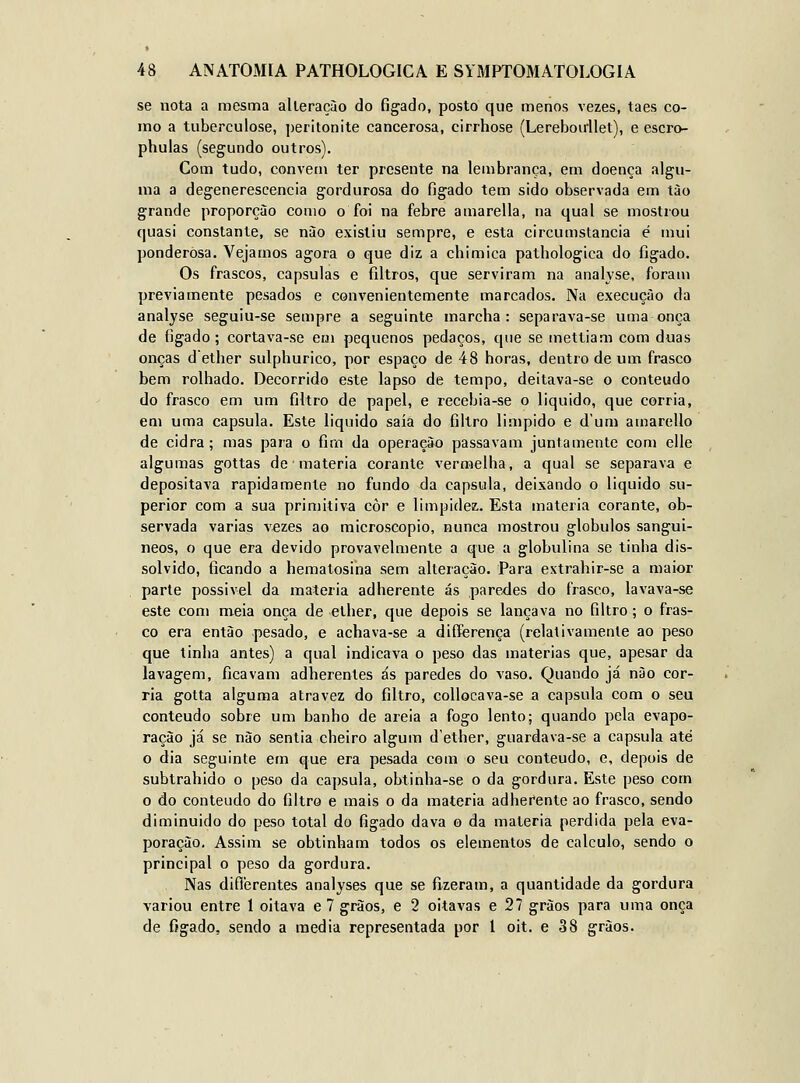 se nota a mesma alteração do fígado, posto que menos vezes, taes co- mo a tuberculose, peritonite cancerosa, cirrhose (Lereboirllet), e escro- phulas (segundo outros). Com tudo, convém ter presente na lembrança, em doença algu- ma a degenerescência gordurosa do fígado tem sido observada em tào grande proporção como o foi na febre amarella, na qual se mostrou quasi constante, se nào existiu sempre, e esta circumstancia é mui ponderosa. Vejamos agora o que diz a chimica pathologica do fígado. Os frascos, capsulas e fíltros, que serviram na analyse, foram previamente pesados e convenientemente marcados. Na execução da analyse seguiu-se sempre a seguinte marcha: separava-se uma onça de fígado; cortava-se em pequenos pedaços, que se mettiam com duas onças dether sulphurico, por espaço de 48 horas, dentro de um frasco bem rolhado. Decorrido este lapso de tempo, deitava-se o conteúdo do frasco em um filtro de papel, e recebia-se o liquido, que corria, em uma capsula. Este liquido saía do filtro limpido e d'um amarello de cidra; mas para o fim da operação passavam juntamente com elle algumas gottas de matéria corante vermelha, a qual se separava e depositava rapidamente no fundo da capsula, deixando o liquido su- perior com a sua primitiva côr e limpidez. Esta matéria corante, ob- servada varias vezes ao microscópio, nunca mostrou glóbulos sanguí- neos, o que era devido provavelmente a que a globulina se tinha dis- solvido, fícando a hematosina sem alteração. Para extrahir-se a maior parte possível da matéria adherente ás paredes do frasco, lavava-se este com meia onça de elher, que depois se lançava no fíltro; o fras- co era então pesado, e achava-se -a differença (relativamente ao peso que tinha antes) a qual indicava o peso das matérias que, apesar da lavagem, ficavam adherentes ás paredes do vaso. Quando já nào cor- ria gotta alguma atravez do fíltro, collocava-se a capsula com o seu conteúdo sobre um banho de areia a fogo lento; quando pela evapo- ração já se nào sentia cheiro algum d'ether, guardava-se a capsula até o dia seguinte em que era pesada com o seu conteúdo, e, depois de subtrahido o peso da capsula, obtinha-se o da gordura. Este peso com o do conteúdo do filtro e mais o da matéria adherente ao frasco, sendo diminuído do peso total do figado dava o da matéria perdida pela eva- poração. Assim se obtinham todos os elementos de calculo, sendo o principal o peso da gordura. Nas diflerentes analyses que se fizeram, a quantidade da gordura variou entre 1 oitava e 7 grãos, e 2 oitavas e 27 grãos para uma onça de figado, sendo a media representada por 1 oit. e 38 grãos.