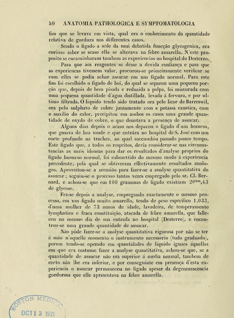 fim que se IcA-ava era vista, qual era o conhecimento da quantidade relativa de gordura nos differentes casos. Sendo o fígado a sede da mui debatida funcção glycogenica, era curioso saber se acaso ella se alterava na febre amarella. N'este pro- pósito se encaminharam lambem as experiências no hospital do Desterro. Para que aos reagentes se desse a devida confiança e para que as experiencas tivessem valor, procurou-se primeiramente verificar se com elles se podia achar assacar em um fígado normal. Para este fim foi escolhido o fígado de boi, do qual se separou uma pequena por- ção que, depois de bem pisada e reduzida a polpa, foi misturada com uma pequena quantidade d'agoa distillada, levada á fervura, e por ul- timo filtrada. O liquido tendo sido tratado ora pelo licor deBarreswil, ora pelo sulphato de cobre juntamente com a potassa cáustica, com o auxilio do calor, precipitou em ambos os casos uma grande quan- tidade de oxydo de cobre, o que denotava a presença de assucar. Alguns dias depois o acaso nos deparou o fígado d'um homem, que gosava de boa saúde e que entrara no hospital de S. José com um corte profundo na trachea, ao qual snccumbiu passado pouco tempo. Este fígado que, a todos os respeitos, devia considerar-se nas circums- tancias as mais idóneas para dar os resultados d'analyse próprios do fígado humano normal, foi submettido do mesmo modo á experiência precedente, pela qual se obtiveram effectivamente resultados análo- gos. Aproveitou-se a occasião para fazer-se a analyse quantitativa do assucar; seguiu-se o processo tantas vezes empregado pelo sr. Cl. Ber- nard, e achou-se que em 100 grammas de fígado existiam 2sfa',43 de glycose. Fez-se depois a analyse, empregando exactamente o mesmo pro- cesso, em um fígado muito amarello, tendo de peso especifico 1,033, d'uma mulher de 7 3 annos de idade, lavadeira, de temperamento lymphatico e fraca constituição, atacada de febre amarella, que falle- ceu no mesmo dia de sua entrada no hospital (Desterro), e encon- trou-se uma grande quantidade de assucar. Não pôde fazer-se a analyse quantitativa rigorosa por nào se ter á mào n'aquelle momento o instrumento necessário (tudo graduado), porem tendo-se operado em quantidades de liquido iguaes áquellas em que era costume fazer a analyse quantitativa, achou-se que, se a quantidade de assucar nào era supei-ior á media normal, também de certo nào lhe era inferior, e por conseguinte em presença desta ex- periência o assucar permaneceu no fígado apesar da degenerescência gordurosa que elle apresentava na febre amarella. ^ONME^ ^^ OCTl 3 192J