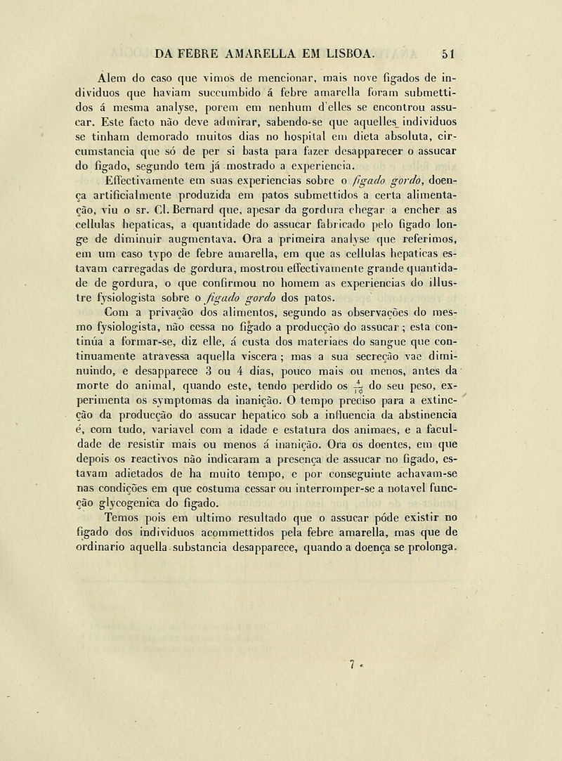 Alem do caso que vimos de mencionar, mais nove fígados de in- dividuos que haviam succumbido á febre amarella foram submetti- dos á mesma analyse, porem era nenhum delles se encontrou assu- car. Esle facto nào deve admirar, sabendo-se que aquelles_ indivíduos se tinham demorado muitos dias no hospital em dieta absoluta, cir- cumstancia que só de per si basta para fazer desapparecer o assucar do fígado, segundo tem já mostrado a experiência. EíTectivainente em suas experiências sobre o fígado gordo, doen- ça artificialmente produzida em patos submettidos a certa alimenta- ção, viu o sr. Cl. Bernard que, apesar da gordura chegar a encher as cellulas hepáticas, a quantidade do assucar fabricado pelo fígado lon- ge de diminuir augmentava. Ora a primeira analyse que referimos, em um caso typo de febre amarella, em que as cellulas hepáticas es- tavam carregadas de gordura, mostrou effectivamente grande quantida- de de gordura, o que confirmou no homem as experiências do illus- tre fysiologista sobre o fígado gordo dos patos. Com a privação dos alimentos, segundo as observações do mes- mo fysiologista, não cessa no fígado a producção do assucar ; esta con- tinua a forniar-se, diz elle, á custa dos materiaes do sangue que con- tinuamente atravessa aquella víscera; mas a sua secreção vae dimi- nuindo, e desapparece 3 ou 4 dias, pouco mais ou menos, antes da morte do animal, quando este, tendo perdido os ^ do seu peso, ex- perimenta os symptomas da inanição. O tempo preciso para a extinc- ção da producção do assucar hepático sob a influencia da abstinência é, com tudo, variável com a idade e estatura dos animaes, e a facul- dade de resistir mais ou menos á inanição. Ora os doentes, em que depois os reactivos nào indicaram a presença de assucar no fígado, es- tavam adietados de ha muito tempo, e por conseguinte achavam-se nas condições em que costuma cessar ou interromper-se a notável func- ção glycogenica do fígado. Temos pois em ultimo resultado que o assucar pôde existir no fígado dos indivíduos acommettidos pela febre amarella, mas que de ordinário aquella substancia desapparece, quando a doença se prolonga. ■?