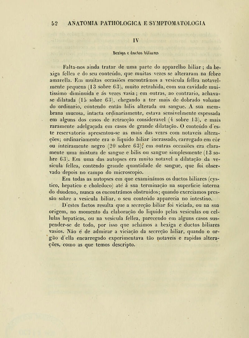 IV Falta-nos ainda tratar de uma parte do apparelho biliar; da be- xiga fellea e do seu conteúdo, que muitas vezes se alteraram na febre amarella. Em muitas occasiões encontrámos a vesicula fellea notavel- mente pequena (13 sobre 63), muito retrahida, com sua cavidade mui- tíssimo diminuida e ás vezes vasia ; em outras, ao contrario, achava- se dilatada (15 sobre 63), chegando a ter mais de dobrado volume do ordinário, contendo entào bilis alterada ou sangue. A sua mem- brana mucosa, intacta ordinariamente, estava sensivelmente espessada em alguns dos casos de retracção considerável (4 sobre 13), e mais raramente adelgaçada em casos de grande dilatação. O conteúdo d'es- te reservatório apresentou-se as mais das vezes com notáveis altera- ções; ordinariamente era o liquido biliar incrassado, carregado em côr ou inteiramente negro (20 sobre 63);* em outras occasiões era clara- mente uma mistura de sangue e bilis ou sangue simplesmente (13 so- bre 63). Em uma das autopses era muito notável a dilatação da ve- sicula fellea, contendo grande quantidade de sangue, que foi obser- vado depois no campo do microscópio. Em todas as autopses em que examinámos os duetos biliares (cys- tico, hepático e choledoco) até á sua terminação na superfície interna do duodeno, nunca os encontrámos obstruidos; quando exerciamos pres- são sobre a vesicula biliar, o seu conteúdo apparecia no intestino. D'estes factos resulta que a secreção biliar foi viciada, ou na sua origem, no momento da elaboração do liquido pelas vesiculas ou cel- lulas hepáticas, ou na vesicula fellea, parecendo em alguns casos sus- pender-se de todo, por isso que achámos a bexiga e duetos biliares vasios. Não é de admirar a viciação da secreção biliar, quando o or- 'gão d'ella encarregado experimentava tão notáveis e rápidas altera- ções, como as que temos descripto.