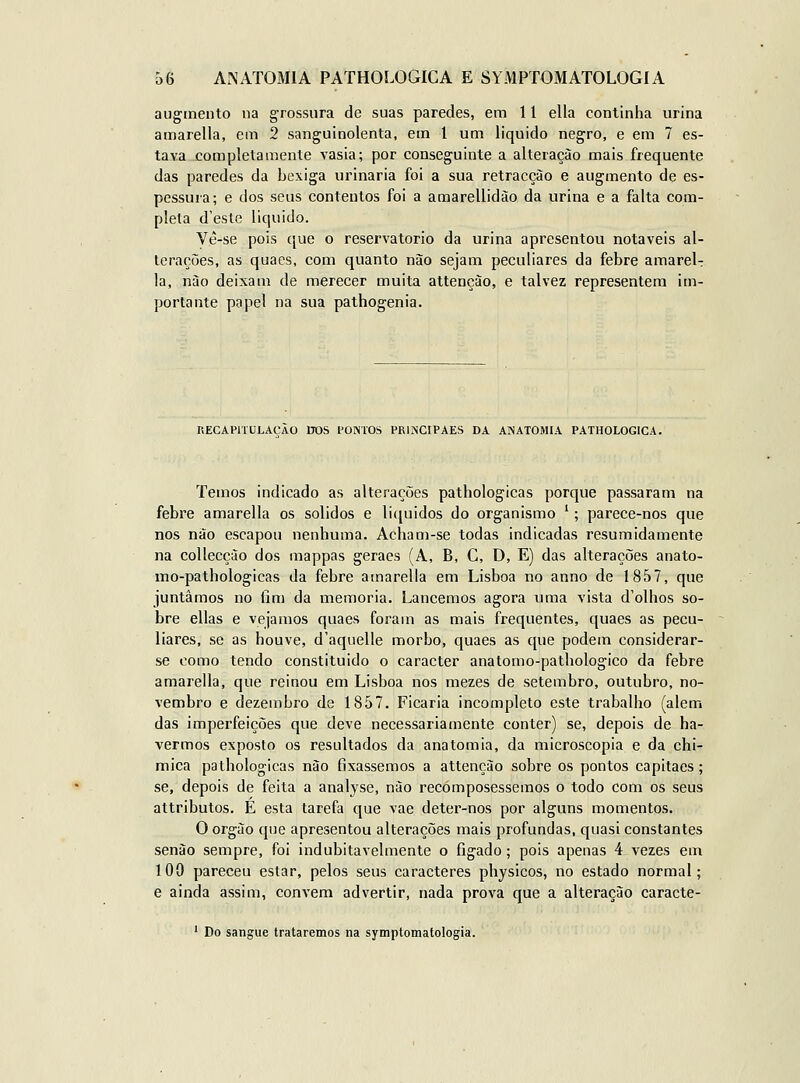 auginento na grossura de suas paredes, em 11 ella continha urina amarella, em 2 sanguinolenta, em 1 um liquido negro, e em 7 es- tava .com|Dletamente vasia; por conseguinte a alteração mais frequente das paredes da bexiga urinaria foi a sua retracção e augmento de es- pessura; e dos seus contentos foi a amarellidão da urina e a falta com- pleta d'este liquido. Vê-se pois ([ue o reservatório da urina apresentou notáveis al- terações, as quaes, com quanto não sejam peculiares da febre amarela la, nào deixam de merecer muita attenção, e talvez representem im- portante papel na sua pathogenia. RECAPITULACAO ITOS PONTOS PRINCIPAES DA ANATOMIA PATHOLOGICA. Temos indicado as alterações pathologicas porque passaram na febre amarella os sólidos e liíjuidos do organismo '; parece-nos que nos não escapou nenhuma. Acham-se todas indicadas resumidamente na collecção dos mappas geraes (A, B, C, D, E) das alterações anato- mo-pathologicas da febre amarella em Lisboa no anno de 1857, que juntámos no fim da memoria. Lancemos agora uma vista d'olhos so- bre ellas e vejamos quaes foram as mais frequentes, quaes as pecu- liares, se as houve, d'aquelle morbo, quaes as que podem considerar- se como tendo constituido o caracter anatomo-pathologico da febre amarella, que reinou em Lisboa nos mezes de setembro, outubro, no- vembro e dezembro de 1857. Ficaria incompleto este trabalho (alem das imperfeições que deve necessariamente conter) se, depois de ha- vermos exposto os resultados da anatomia, da microscopia e da chi- mica pathologicas nào fixássemos a attenção sobre os pontos capitães ; se, depois de feita a analyse, nào recómposessemos o todo com os seus attributos. É esta tarefa que vae deter-nos por alguns momentos. O orgào que apresentou alterações mais profundas, quasi constantes senão sempre, foi indubitavelmente o figado; pois apenas 4 vezes em 100 pareceu estar, pelos seus caracteres physicos, no estado normal; e ainda assim, convém advertir, nada prova que a alteração caracte- ' Do sangue trataremos na symptomatologia.