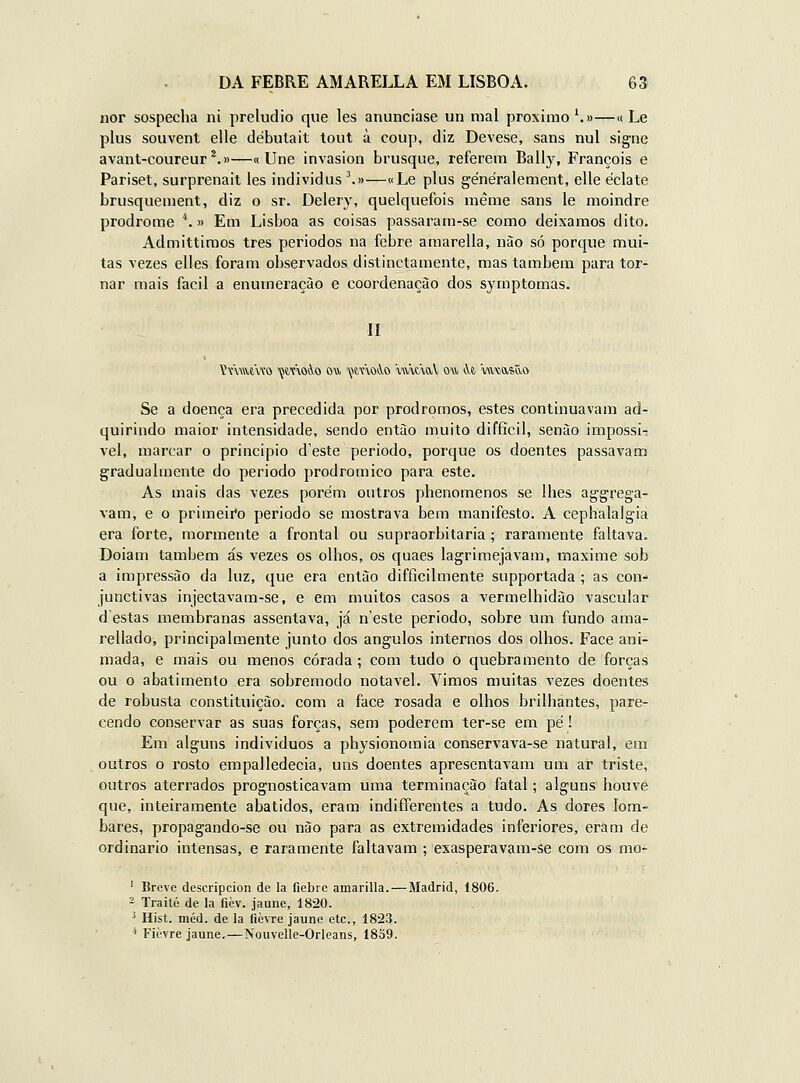 iior sospecha ni preludio que les anunciase un mal próximo ^»—« Le plus souvent elle débutait lout à coup, diz Devese, sans nul signe avant-coureur*.»—«Une invasion brusque, referem Bally, François e Pariset, surprenait les individus '.»—«Le plus généralement, elle éclate brusquement, diz o sr. Delery, quelquefois méme sans le moindre prodrome ^ » Em Lisboa as coisas passaram-se como deixamos dito. Admittimos três períodos na febre amarella, nào só porque mui- tas vezes elles foram observados distinctamente, mas também para tor- nar mais fácil a enumeração e coordenação dos symptomas. II ívmewo çct\o4.o o* i^moio wumV ou it, 'vuxjastto Se a doença era precedida por prodromos, estes continuavam ad- quirindo maior intensidade, sendo entào muito diffícil, senào impossi-: vel, marcar o principio deste periodo, porque os doentes passavam gradualmente do periodo prodromico para este. As mais das vezes porém outros phenomenos se lhes ag-grega- vam, e o primeii'o periodo se mostrava bem manifesto. A cephalalgia era forte, mormente a frontal ou supraorbitaria; raramente faltava. Doiam também ás vezes os olhos, os quaes lagrimejavam, maxime sob a impressão da luz, que era então difficilmente supportada; as con- junctivas injectavam-se, e em muitos casos a vermelhidão vascular destas membranas assentava, já n'este periodo, sobre um fundo ama- rellado, principalmente junto dos ângulos internos dos olhos. Face ani- mada, e mais ou menos corada ; com tudo o quebramento de forças ou o abatimento era sobremodo notável. Vimos muitas vezes doentes de robusta constituição, com a face rosada e olhos brilhantes, pare- cendo conservar as suas forças, sem poderem ter-se em pé! Em alguns indivíduos a physionomia conservava-se natural, em outros o rosto empalledecia, uns doentes apresentavam um ar triste, outros aterrados prognosticavam uma terminação fatal; alguns houve que, inteiramente abatidos, eram indifferentes a tudo. As dores lom- bares, propagando-se ou não para as extremidades inferiores, eram de ordinário intensas, e raramente faltavam ; exasperavam-se com os mo- ' Breve descripeion de la fiebre amarilla.—Madrid, 1806. - Traité de la ficv. jaune, 1820. ^ Hist. méd. de la flèvre jaune etc., 1823. ^ Ficvre jaune.—Nouvelle-Orleans, 1859.