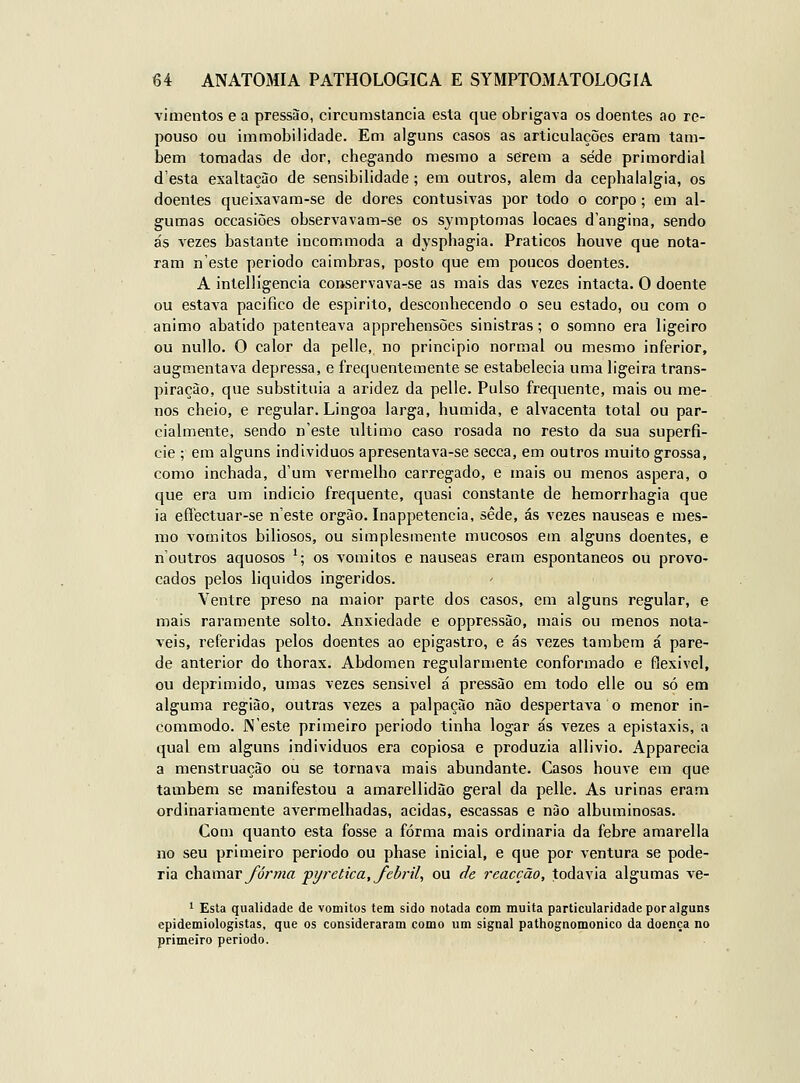 vimentos e a pressão, circumstancia esta que obrigava os doentes ao re- pouso ou immobilidade. Em alguns casos as articulações eram tam- bém tomadas de dor, chegando mesmo a serem a sede primordial d'esta exaltação de sensibilidade; em outros, alem da cephalalgia, os doentes queixavam-se de dores contusivas por todo o corpo ; em al- gumas occasiões observavam-se os symptomas locaes d'angina, sendo ás vezes bastante incommoda a dysphagia. Práticos houve que nota- ram n'este periodo caimbras, posto que em poucos doentes. A intellígencia conservava-se as mais das vezes intacta. O doente ou estava pacifico de espirito, desconhecendo o seu estado, ou com o animo abatido patenteava apprehensões sinistras; o somno era ligeiro ou nullo. O calor da pelle, no principio normal ou mesmo inferior, augmentava depressa, e frequentemente se estabelecia uma ligeira trans- piração, que substituia a aridez da pelle. Pulso frequente, mais ou me- nos cheio, e regular. Lingoa larga, húmida, e alvacenta total ou par- cialmente, sendo n'este ultimo caso rosada no resto da sua superfí- cie ; em alguns individues apresenta va-se secca, em outros muito grossa, como inchada, d'um vermelho carregado, e mais ou menos áspera, o que era um indicio frequente, quasi constante de hemorrhagia que ia eíTectuar-se neste órgão. Inappetencia, sede, ás vezes náuseas e mes- mo vómitos biliosos, ou simplesmente mucosos em alguns doentes, e n'outros aquosos '; os vómitos e náuseas eram espontâneos ou provo- cados pelos liquidos ingeridos. Ventre preso na maior parte dos casos, em alguns regular, e mais raramente solto. Anxiedade e oppressào, mais ou menos notá- veis, referidas pelos doentes ao epigastro, e ás vezes também á pare- de anterior do thorax. Abdómen regularmente conformado e flexível, ou deprimido, umas vezes sensível á pressão em todo elle ou só em alguma região, outras vezes a palpação não despertava o menor in- commodo. JNeste primeiro periodo tinha logar ás vezes a epistaxis, a qual em alguns indivíduos era copiosa e produzia allivio. Apparecia a menstruação ou se tornava mais abundante. Casos houve em que também se manifestou a amarellidão geral da pelle. As urinas eram ordinariamente avermelhadas, acidas, escassas e não albuminosas. Com quanto esta fosse a forma mais ordinária da febre amarella no seu primeiro periodo ou phase inicial, e que por ventura se pode- ria chamarybVwrt ■pyrebica, febril^ ou de reacção, todavia algumas ve- 1 Esta qualidade de vómitos tem sido notada com muita particularidade por alguns epidemiologistas, que os consideraram como um signal pathognomonico da doença no primeiro periodo.