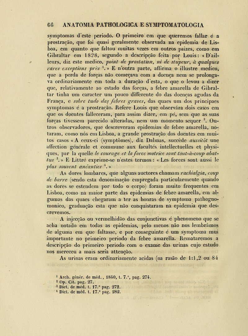 symptomas deste período. O primeiro em que queremos fallar é a prostração, que foi quasi geralmente observada na epidemia de Lis- boa, em quanto que faltou muitas vezes era outros paizes, como em Gibraltar em 1828, segundo a dcscripção feita por Louis: o Dail- leurs, diz este medico, point de prostation, ni de stupcur, à qualques vares exceptions prés ^ » E n'outra parte, affirma o illustre medico, que a perda de forças não começava com a doença nem se prolonga- va ordinariamente em toda a duração desta, o que o levou a dizer que, relativamente ao estado das forças, a febre amarella de Gibral- tar tinha um caracter um pouco differente do das doenças agudas da França, e sobre tudo das febres graves, das quaes um dos principaes symptomas é a prostração. Refere Louis que observara dois casos em que os doentes falleceram, para assim dizer, em pé, sem que as suas forças tivessem parecido alteradas, nem um momento sequer ^ Ou- tros observadores, que descreveram epidemias de febre amarella, no- taram, como nós em Lisboa, a grande prostração dos doentes em mui- tos casos «A ceux-ci (symptômes), diz Dalmas, succède aussitòt une aftection générale et commune aux facultes intellectuelles et physi- ques, par la quelle le courage et la force motrice sont tout-à-coup abat- tus '.» E Littré exprime-se n estes termos: « Les forces sont aussi le plus souvent anéanties *. » As dores lombares, que alguns auctores chamam rachialgia, conp de barre (sendo esta denominação empregada particularmente quando as dores se estendem por todo o corpo) foram muito frequentes em Lisboa, como na maior parte das epidemias de febre amarella, em al- gumas das quaes chegaram a ter as honras de symptoma pathogno- monico, graduação esta que não conquistaram na epidemia que des- crevemos. A injecção ou vermelhidão das conjunctivas é phenomeno que se acha notado em todas as epidemias, pelo menos não nos lembrámos de alguma em que faltasse, e por conseguinte é um symptoma mui importante no primeiro periodo da febre amarella. Remataremos a descripção do primeiro periodo com o exame das urinas cujo estudo nos mereceu a mais seria attencão. As urinas eram ordinariamente acidas (na rasão de 1:1,2 ou 84 1 Arch. génér. de méd., 1840, t. 7.°, pag. 274. 2 Op. Cit. pag. 27. 3 Dict. de méd. t. 17.° pag. 272. 4 Díct. de méd. t. 17.» pag. 282.