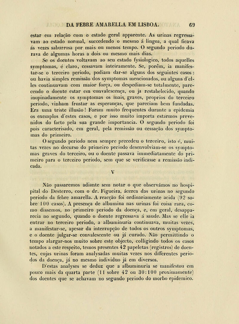 estar em relação com o estado geral apparente. As urinas regressa- vam ao estado normal, succedendo o mesmo á lingoa, a qual ficava ás vezes saburrosa por mais ou menos tempo. O segundo periodo du- rava de algumas horas a dois ou mesmo mais dias. Se os doentes voltavam ao seu estado fysiologico, todos aquelles symptomas, é claro, cessavam inteiramente. Se, porém, ia manifes- tar-se o terceiro periodo, podiam dar-se alguns dos seguintes casos : ou havia simples remissão dos symptomas mencionados, ou alguns d'el- les continuavam com maior força, ou despediam-se totalmente, pare- cendo o doente estar em convalescença, ou ja restabelecido, quando inopinadamente os symptomas os mais, graves, próprios do terceiro periodo, vinham frustar as esperanças, que pareciam bem fundadas. Era uma triste illusào! Foram muito frequentes durante a epidemia os exemplos d'estes casos, e por isso muito importa estarmos preve- nidos do facto pela sua grande importância. O segundo periodo foi pois caracterisado, em geral, pela remissão ou cessação dos sympto- mas do primeiro. O segundo periodo nem sempre precedeu o terceiro, isto é, mui- tas vezes no decurso do primeiro periodo desenvolviam-se os sympto- mas graves do terceiro, ou o doente passava immediatamenle do pri- meiro para o terceiro periodo, sem que se verificasse a remissão indi- cada. V Não passaremos adiante sem notar o que observámos no hospi- pital do Desterro, com o dr. Figueira, acerca das urinas no segundo periodo da febre amarella. A reacção foi ordinariamente acida (92 so- bre 100 casos). A presença de albumina nas urinas foi coisa rara, co- mo dissemos, no primeiro periodo da doença, e, em geral, desappa- recia no segundo, quando o doente regressava á saúde. Mas se elle ia entrar no terceiro periodo, a albuminúria continuava, muitas vezes, a manifestar-se, apesar da interrupção de todos os outros symptomas, e o doente julgar-se convalescente ou já curado. Não permittindo o tempo alargar-nos muito sobre este objecto, coUigindo todos os casos notados a este respeito, temos presentes 42 papeletas (registros) de doen- tes, cujas urinas foram analysadas muitas vezes nos differentes perio- dos da doença, já no mesmo individuo já em diversos. Destas analyses se deduz que a albuminúria se manifestou em pouco mais da quarta parte (11 sobre 42 ou 30:100 proximamente) dos doentes que se achavam no segundo periodo do morbo epidemico.