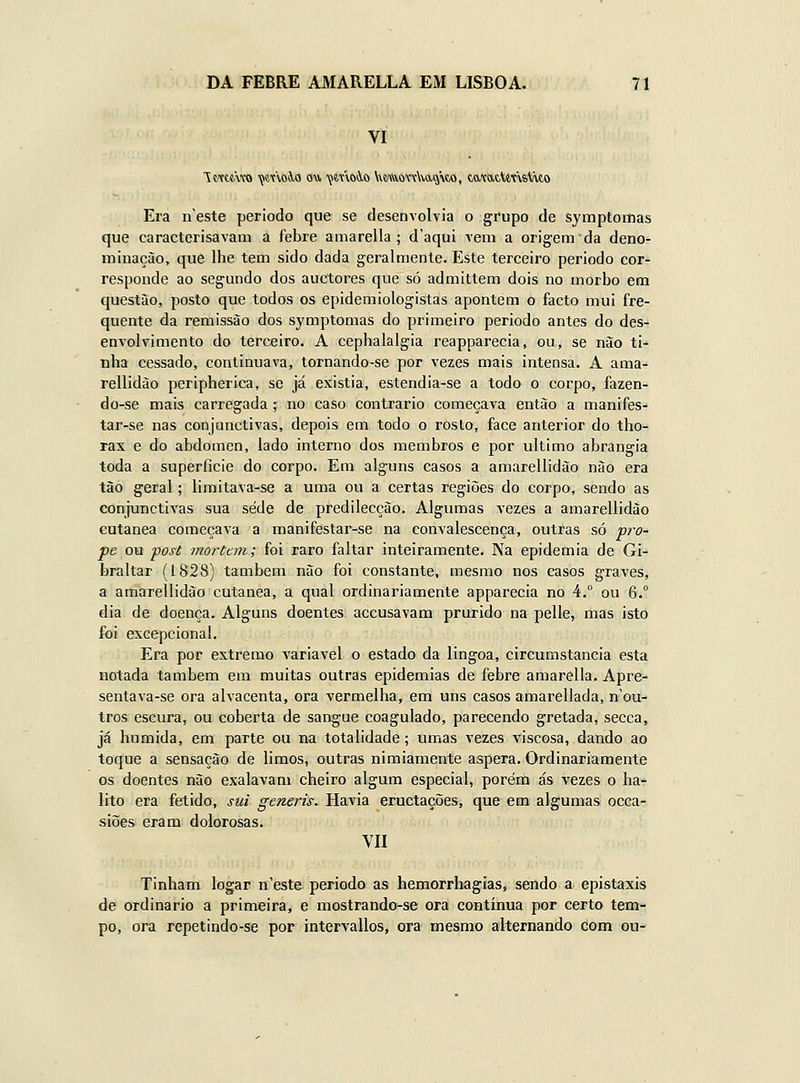 VI iMttwo 'çanoi-o ou ijimôiO VttívowWqwo, tatatUnstuo Era n este período que se desenvolvia o grupo de symptoitias que caracterisavam a febre aniarella ; d'aqui vem a origem da deno- minação, que lhe tem sido dada geralmente. Este terceiro periodo cor- responde ao segundo dos auctores que só admittem dois no morbo em questão, posto que todos os epidemiologistas apontem o facto mui fre- quente da remissão dos symptomas do primeiro periodo antes do des- envolvimento do terceiro. A cephalalgia reapparecia, ou, se não ti- nha cessado, continuava, tornando-se por vezes mais intensa. A ama- rellidão peripherica, se já existia, estendia-se a todo o corpo, fazen- do-se mais carregada; no caso contrario começava então a manifes- tar-se nas conjunctivas, depois em todo o roslo, face anterior do tho- rax e do abdómen, lado interno dos membros e por ultimo abrangia toda a superflcie do corpo. Em alguns casos a amarellidão não era tão geral; limitava-se a uma ou a certas regiões do corpo, sendo as conjunctivas sua sede de predilecção. Algumas vezes a amarellidão cutânea começava a manifestar-se na convalescença, outras só pro- pe ou post morUm; foi raro faltar inteiramente. Na epidemia de Gi- braltar (1828) também não foi constante, mesmo nos casos graves, a amarellidão cutânea, a qual ordinariamente apparecia no 4.° ou 6. dia de doença. Alguns doentes accusavam prurido na pelle, mas isto foi excepcional. Era por extremo variável o estado da lingoa, circumstancia esta notada também em muitas outras epidemias de febre amarella. Apre- sentava-se ora alvacenta, ora vermelha, em uns casos amarellada, n'ou- tros escura, ou coberta de sangue coagulado, parecendo gretada, secca, já húmida, em parte ou na totalidade; umas vezes viscosa, dando ao toque a sensação de limos, outras nimiamente áspera. Ordinariamente os doentes não exalavam cheiro algum especial, porém ás vezes o há- lito era fétido, sui generis. Havia eructações, que em algumas occa- siões eram dolorosas. VII Tinham logar n'este periodo as hemorrhagias, sendo a epistaxis de ordinário a primeira, e mostrando-se ora contínua por certo tem- po, ora repetindo-se por intervallos, ora mesmo alternando com ou-