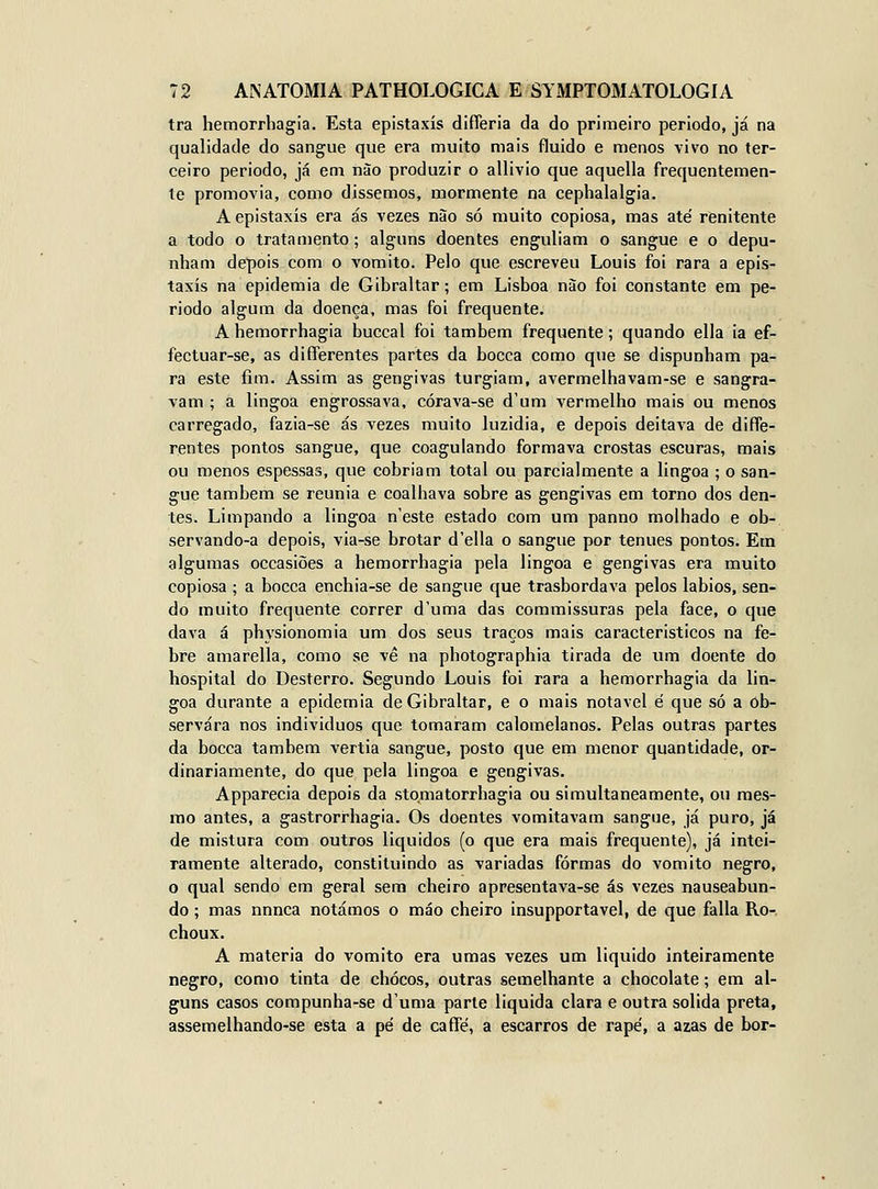 tra hemorrhagia. Esta epistaxís differia da do primeiro periodo, já na qualidade do sangue que era muito mais fluido e menos vivo no ter- ceiro periodo, já em não produzir o allivio que aquella frequentemen- te promovia, como dissemos, mormente na cephalalgia. A epistaxís era ás vezes nào só muito copiosa, mas até renitente a todo o tratamento; alguns doentes enguliam o sangue e o depu- nham depois com o vomito. Pelo que escreveu Louis foi rara a epis- taxís na epidemia de Gibraltar; em Lisboa nào foi constante em pe- riodo algum da doença, mas foi frequente. Ahemorrhagia buccal foi também frequente; quando ella ia ef- fectuar-se, as differentes partes da bocca como que se dispunham pa- ra este fim. Assim as gengivas turgiam, avermelhavam-se e sangra- vam ; a lingoa engrossava, córava-se d'um vermelho mais ou menos carregado, fazia-se ás vezes muito luzidia, e depois deitava de diffe- rentes pontos sangue, que coagulando formava crostas escuras, mais ou menos espessas, que cobriam total ou parcialmente a lingoa ; o san- gue também se reunia e coalhava sobre as gengivas em torno dos den- tes. Limpando a lingoa n'este estado com um panno molhado e ob- servando-a depois, via-se brotar d'ella o sangue por ténues pontos. Em algumas occasiões a hemorrhagia pela lingoa e gengivas era muito copiosa ; a bocca enchia-se de sangue que trasbordava pelos lábios, sen- do muito frequente correr d'uma das commissuras pela face, o que dava á physionomia um dos seus traços mais característicos na fe- bre amarella, como se vê na photographia tirada de um doente do hospital do Desterro. Segundo Louis foi rara a hemorrhagia da lin- goa durante a epidemia de Gibraltar, e o mais notável é que só a ob- servara nos indivíduos que tomaram calomelanos. Pelas outras partes da bocca também vertia sangue, posto que em menor quantidade, or- dinariamente, do que pela lingoa e gengivas. Apparecia depois da stqmatorrhagia ou simultaneamente, ou mes- mo antes, a gastrorrhagia. Os doentes vomitavam sangue, já puro, já de mistura com outros líquidos (o que era mais frequente), já intei- ramente alterado, constituindo as variadas formas do vomito negro, o qual sendo em geral sem cheiro apresentava-se ás vezes nauseabun- do ; mas nnnca notámos o máo cheiro insupportavel, de que falia Ro- choux. A matéria do vomito era umas vezes um liquido inteiramente negro, como tinta de chocos, outras semelhante a chocolate; em al- guns casos compunha-se d'uma parle líquida clara e outra solida preta, assemelhando-se esta a pé de caffé, a escarros de rapé, a azas de bor-
