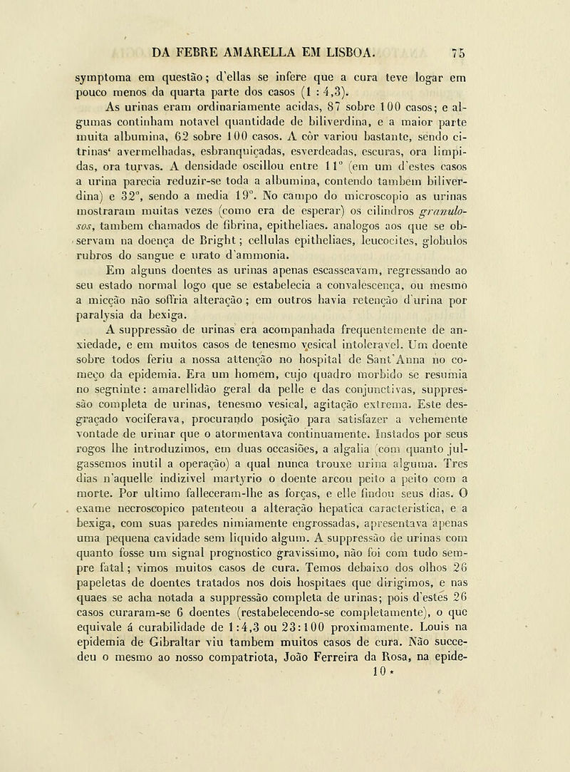 symptoma em questão; d'ellas se infere que a cura teve logar em pouco menos da quarta parte dos casos (1 : 4,3). As urinas eram ordinariamente acidas, 87 sobre 100 casos; e al- gumas continham notável quantidade de biliverdina, e a maior parte iiiuita albumina, 62 sobre 100 casos. A côr variou bastante, sendo ci- trinas' avermelhadas, esbranquiçadas, esverdeadas, escuras, ora límpi- das, ora turvas. A densidade oscillou entre 11 (em um d'estes casos a urina parecia reduzir-se toda a albumina, contendo também biliver- dina) e 32°, sendo a media 19°. No campo do microscópio as urinas mostraram muitas vezes (como era de esperar) os cilindros granulo- sos, também chamados de fibrina, epitheliaes. análogos aos que se ob- ■ servam na doença de Bright; cellulas epitheliaes, leucocites, glóbulos rubros do sangue e urato d'ammonia. Em alguns doentes as urinas apenas escasseavam, regressando ao seu estado normal logo que se estabelecia a convalescença, ou mesmo a micçào nào sóffria alteração; em outros havia retenção durina por paralysia da bexiga. A suppressão de urinas era acompanhada frequentemente de an- xiedade, e em muitos casos de tenesmo v^esical intolerável. Um doente sobre todos feriu a nossa attenção no hospital de Sant'Anna no co- meço da epidemia. Era um homem, cujo quadro mórbido se resumia no segninte: amaroUidào geral da pelle e das conjuiictivas, suppres- são completa de urinas, tenesmo vesical, agitação extrema. Este des- graçado vociferava, procurando posição para satisfazer a vehemente vontade de urinar que o atormentava continuamente, instados por seus rogos lhe introduzimos, em duas occasiões, a algalia (com quanto jul- gássemos inútil a operação) a qual nunca trouxe urina alguma. Três dias n'aquelle indizível martjrio o doente arcou peito a peito com a morte. Por ultimo falleceram-lhe as forças, e elle findou seus dias. O exame necroscopíco patenteou a alteração hepática característica, e a bexiga, com suas paredes nimiamente engrossadas, apresentava apenas uma pequena cavidade sem liquido algum. A suppressão de urinas com quanto fosse um signal prognostico gravíssimo, não foi com tudo sem- pre fatal; vimos muitos casos de cura. Temos debaixo dos olhos 26 papeletas de doentes tratados nos dois hospitaes que dirigimos, e nas quaes se acha notada a suppressão completa de urinas; pois d'estes 26 casos curaram-se 6 doentes (restabelecendo-se completamente), o que equivale á curabílidade de 1:4,3 ou 23:100 proximamente. Louis na epidemia de Gibraltar viu também muitos casos de cura. Kào succe- deu o mesmo ao nosso compatriota, João Ferreira da Rosa, na epide- 10*