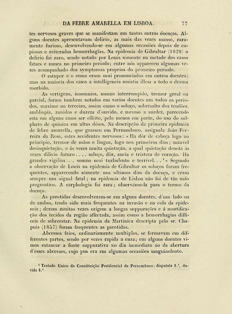 tes nervosos graA^es que se manifestam em tantas outras doenças. Al- guns doentes apresentavam delírio, as mais das vezes manso, rara- mente furioso, desenvolvendo-se em algumas occasiòes depois de co- piosas e reiteradas hemorrhagtas. Na epidemia de Gibraltar (1828) o delírio foi raro, sendo notado por Louis somente na metade dos casos fataes e nunca no primeiro período; entre nós appareceu algurnas ve- zes acompanhado dos symptomas próprios do primeiro período. O estupor e o coma eram mui pronunciados em outros doentes; mas na maioria dos casos a intelligencia assistia illesa a todo o drama mórbido. As vertigens, insomnios, somno interrompido, tremor geral ou parcial, foram também notados em vários doentes em todos os perío- dos, maxime no terceiro, assim como o soluço, sobresalto dos tendões, ambliopia, zunidos e dureza d'ouvido, e mesmo a surdez, parecendo esta em alguns casos ser eflbito, pelo menos em parte, do uso do sul- phato de quinina em altas doses. Na descripçào da primeira epidemia de febre amarella, que grassou em Pernambuco, assignala João Fer- reira da Rosa, estes accidentes nervosos: «Ha dòr de cabeça logo no principio, tremor de mãos e língoa, logo nos primeiros dias; notável desinquietação, e ás vezes muita quietação, a qual quietação denota ás vezes dilirio futuro.... soluço, dòr, anciã e tristeza de coração. Ha grandes vigílias.. . somno mui turJbulento e terrível, . . '» Segundo a observação de Louis na epidemia de Gibraltar os soluços foram fre- quentes, apparecendo somente nos últimos dias da doença, e eram sempre um signal fatal; na epidemia de Lisboa não foi de tão máo prognostico. A carphologia foi rara; observámo-la para o termo da doença. As parotidas desenvolveram-se em alguns doentes, d'um lado ou de ambos, tendo sido mais frequentes na invasão e na cola da epide- mia ; deram muitas vezes origem a longas suppuraçõcs e á mortifica- ção dos tecidos da região afíectada, assim como a hemorrbagias díffi- ceis de sobreestar. Na epidemia da Martinica descripta pelo sr. Cha- puis (1857) foram frequentes as parotidas. Abcessos frios, ordinariamente múltiplos, se formavam em dif- ferentes partes, sendo por vezes rápida a cura; em alguns doentes vi- mos estancar a fonte suppuratíva no dia immediato ao da abertura d'esses abcessos, cujo pus era em algumas occasiòes sanguinolento. ^ Tratado Único da Constituição Pestilencial de Pernambuco; disputata 1.% du- vida 4.'