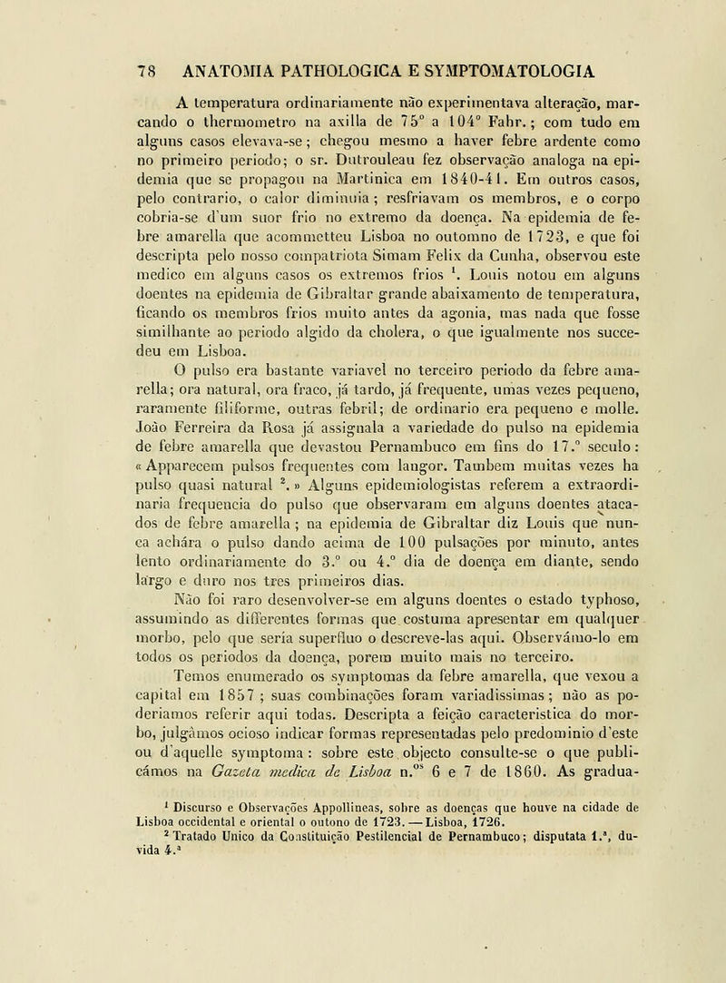 A lemperatura ordinariamente nào experimentava alteração, mar- cando o thermometro na axilla de 75° a t04° Fahr.; com tudo em alguns casos elevava-se; chegou mesmo a haver febre ardente como no primeiro periodo; o sr. Dutrouleau fez observação análoga na epi- demia que se propagou na Martinica em 1840-41. Em outros casos, pelo contrario, o calor diminuia; resfriavam os membros, e o corpo cobria-se dum suor frio no extremo da doença. Na epidemia de fe- bre amareila que acommctteu Lisboa no outomno de 1723, e que foi descripta pelo nosso compatriota Simam Félix da Cunha, observou este medico em alguns casos os extremos frios '. Louis notou em alguns doentes na epidemia de Gibraltar grande abaixamento de temperatura, ficando os membros frios muito antes da agonia, mas nada que fosse similhante ao periodo algido da cholera, o que igualmente nos succe- deu em Lisboa. O pulso era bastante variável no terceiro periodo da febre ama- reila; ora natural, ora fraco, já tardo, já frequente, umas vezes pequeno, raramente filiforme, outras febril; de ordinário era pequeno e molle. João Ferreira da Rosa já assignala a variedade do pulso na epidemia de febre araarella que devastou Pernambuco em fins do 17. século: c Apparecem pulsos frequentes com langor. Também muitas vezes ha pulso quasi natural *.» Alguns epidemiologistas referem a extraordi- nária frequência do pulso que observaram em alguns doentes ataca- dos de febre amareila ; na epidemia de Gibraltar diz Louis que nun- ca achara o pulso dando acima de 100 pulsações por minuto, antes lento ordinariamente do 3. ou 4. dia de doença em diante, sendo largo e duro nos três primeiros dias. Não foi raro desenvolver-se em alguns doentes o estado typhoso, assumindo as differentes formas que costuma apresentar em quahjuer morbo, pelo que seria supérfluo o descreve-las aqui. Observámo-lo era todos os períodos da doença, porem muito mais no terceiro. Temos enumerado os symptomas da febre araarella, que vexou a capital em 1857 ; suas combinações foram variadíssimas; nào as po- deríamos referir aqui todas. Descripta a feição característica do mor- bo, julgamos ocioso indicar formas representadas pelo predomínio d'este ou d'aquelle symptoma : sobre este, objecto consulte-se o que publi- cámos na Gazeta medica de Lisboa n,* 6 e 7 de 1860. As gradua- ' Discurso e Observações Appollineas, sobre as doenças que houve na cidade de Lisboa Occidental e oriental o outono de 1723. — Lisboa, 1726. * Tratado Único da Constituição Pestilencial de Pernambuco; disputata 1.% du- vida 4.^