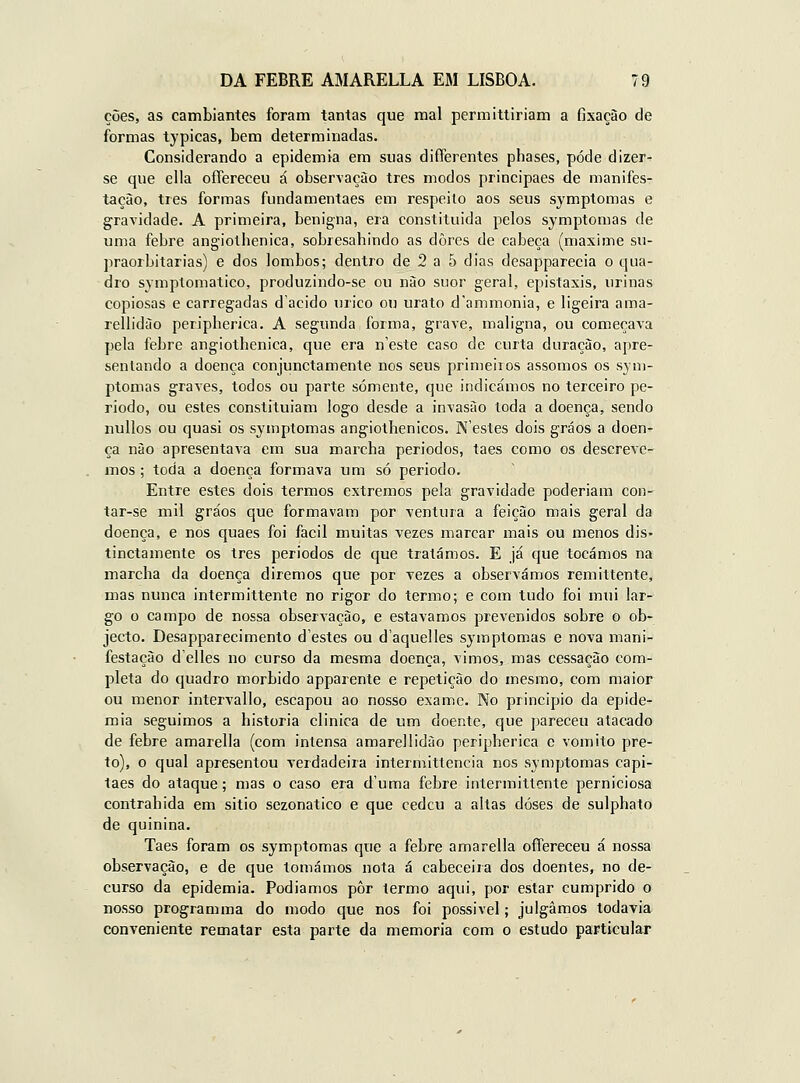ções, as cambiantes foram tantas que mal permittiriam a fixação de formas typicas, bem determinadas. Considerando a epidemia em suas differentes phases, pode dizer- se que cila oíTereceu á observação três modos principaes de manifes- tação, três formas fundamentaes em respeito aos seus symptomas e gravidade. A primeira, benigna, era constituida pelos symptomas de uma febre angiotbenica, sobresabindo as dores de cabeça (maxime su- praorbitarias) e dos lombos; dentro de 2 a 5 dias desapparecia o qua- dro symptomatico, produzindo-se ou não suor geral, epistaxis, urinas copiosas e carregadas dacido úrico ou urato íl'ammonia, e ligeira ama- rellidào peripberica. A segunda forma, grave, maligna, ou começava pela febre angiothenica, que era neste caso de curta duração, apre- sentando a doença conjunctamente nos seus primeiros assomos os sym- ptomas graves, todos ou parte somente, que indicámos no terceiro pe- ríodo, ou estes constituíam logo desde a invasão toda a doença, sendo nullos ou quasi os symptomas angiothenicos. Nestes dois gráos a doen- ça não apresentava em sua marcha períodos, taes como os descreve^ mos; toda a doença formava um só período. Entre estes dois termos extremos pela gravidade poderiam con^ tar-se mil gráos que formavam por ventura a feição mais geral da doença, e nos quaes foi fácil muitas vezes marcar mais ou menos dis- tinctamente os três períodos de que tratámos. E já que tocámos na marcha da doença diremos que por vezes a observámos remittente, mas nunca intermittente no rigor do termo; e com tudo foi mui lar- go o campo de nossa observação, e estávamos prevenidos sobre o ob- jecto. Desapparecimento destes ou daquelles symptomas e nova mani- festação delles no curso da mesma doença, vimos, mas cessação com- pleta do quadro mórbido apparente e repetição do mesmo, com maior ou menor intervallo, escapou ao nosso exame. No principio da epide- mia seguimos a historia clinica de um doente, que pareceu atacado de febre amarella (com intensa amarellidào peripberica e vomito pre- to), o qual apresentou verdadeira intermittencia nos symptomas capi- tães do ataque; mas o caso era d'uma febre intermittente perniciosa contrabida em sitio sezonatico e que cedeu a altas doses de sulphato de quinina. Taes foram os symptomas que a febre amarella offereceu á nossa observação, e de que tomámos nota á cabeceira dos doentes, no de- curso da epidemia. Podíamos pôr termo aqui, por estar cumprido o nosso programma do modo que nos foi possível; julgamos todavia conveniente rematar esta parte da memoria com o estudo particular
