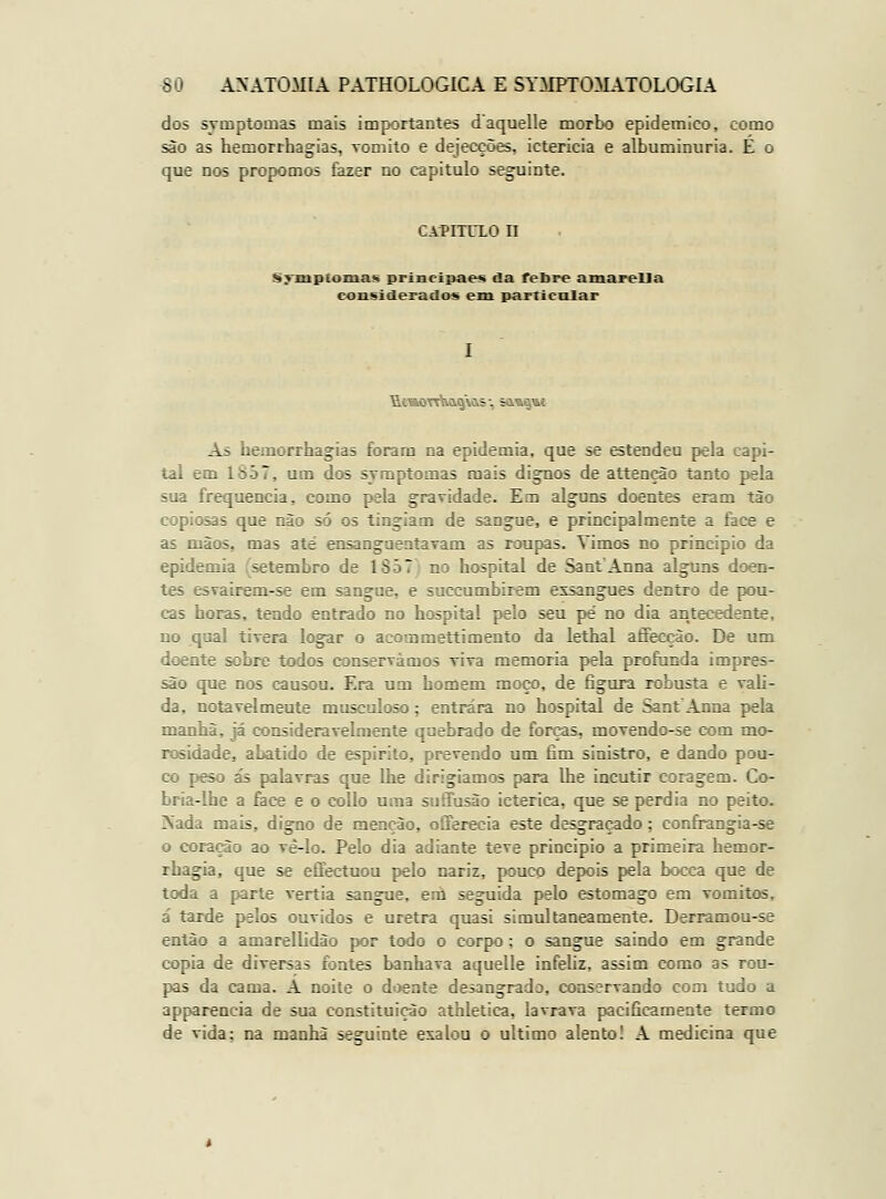 dos symptomas mais importantes daquelle morbo epidemico, como são as hemorrhagias, vomito e dejecções, icterícia e albuminúria. E o que nos propomos fazer no capitulo seguinte. CAPimci n Sj'jmptoinas prixicipaes da febre amareUa considerado-s em particular As hemorrha»ias foram na epidemia, que se estendeu pela capi- tai em lS-57, um dos symptomas mais di^paos de attençào tanto pela sua frequência, como pela gravidade. Em alguns doentes eram tão copiosas que nào só os tingiam de sangue, e principalmente a face e as mãos, mas ate ensanguentavam as roupas. Vimos no principio da epidemia (setembro de 1857) no hospital de SantAnna alguns doen- tes esvairem-se em sangue, e succumbirem exsangues dentro de pou- cas horas, tendo entrado no hospital pelo seu pé no dia antecedente, no qual tivera logar o acommettimento da lethal afifecçào. De um doente sobre todos conservámos Tiva memoria pela profunda impres- são que nos causou. Era um homem moço, de figura robusta e vali- da, notavelmente musculoso; entrara no hospital de SantAnna pela manhã, já consideravelmente quebrado de forças, movendo-se com mo- rosidade, abatido de espirito, prevendo um fim sinistro, e dando pou- co peso ás palavras que lhe dirigiamos para lhe incutir coragem. Co- bria-lhe a face e o collo Uina suíTusão ictérica, que se perdia no peito. Kada mais, digno de menção, offerecia este desgraçado; confrangia-se o coração ao vê-lo. Pelo dia adiante teve principio a primeira hemor- rhagia, que se efiectuou pelo nariz, pouco depois pela bocca que de toda a parte vertia sangue, enl seguida pelo estômago em vómitos, a' tarde pelos ouvidos e uretra quasi simultaneamente. Derramou-se então a amarellidào por todo o corpo; o sangue saindo em grande copia de diversas íjates banhava aquelle infehz, assim como as rou- pas da cama. A noite o doente desangrado, conservando com tudo a apparencia de sua constituição athletica, lavrava pacificamente termo de vida: na manhã seguinte exalou o ultimo alento! A medicina que